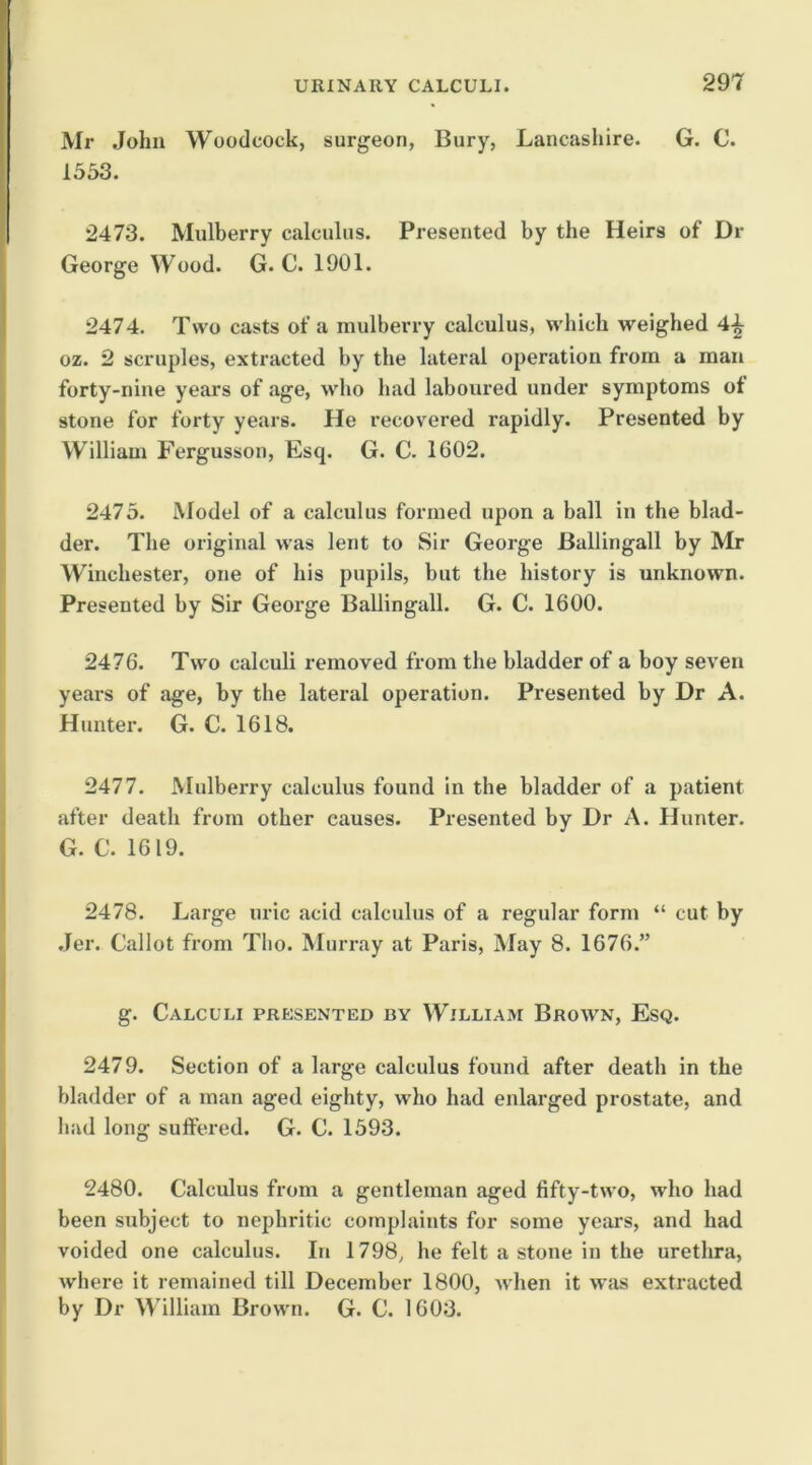 Mr John Woodcock, surgeon, Bury, Lancashire. G. C. 1553. 2473. Mulberry calculus. Presented by the Heirs of Dr George Wood. G. C. 1901. 2474. Two casts of a mulberry calculus, which weighed 4^ oz. 2 scruples, extracted by the lateral operation from a man forty-nine years of age, who had laboured under symptoms of stone for forty years. He recovered rapidly. Presented by William Fergusson, Esq. G. C. 1602. 2475. Model of a calculus formed upon a ball in the blad- der. The original was lent to Sir George Ballingall by Mr Winchester, one of his pupils, but the history is unknown. Presented by Sir George Ballingall. G. C. 1600. 2476. Two calculi removed from the bladder of a boy seven years of age, by the lateral operation. Presented by Dr A. Hunter. G. C. 1618. 2477. Mulberry calculus found in the bladder of a patient after death from other causes. Presented by Dr A. Hunter. G. C. 1619. 2478. Large uric acid calculus of a regular form “ cut by .Jer. Callot from Tlio. Murray at Paris, May 8. 1676.” g. Calculi presented by William Brown, Esq. 2479. Section of a large calculus found after death in the bladder of a man aged eighty, who had enlarged prostate, and had long suftered. G. C. 1593. 2480. Calculus from a gentleman aged fifty-two, who had been subject to nephritic complaints for some years, and had voided one calculus. In 1798, he felt a stone in the urethra, where it remained till December 1800, when it was extracted by Dr William Brown. G. C. 1603.