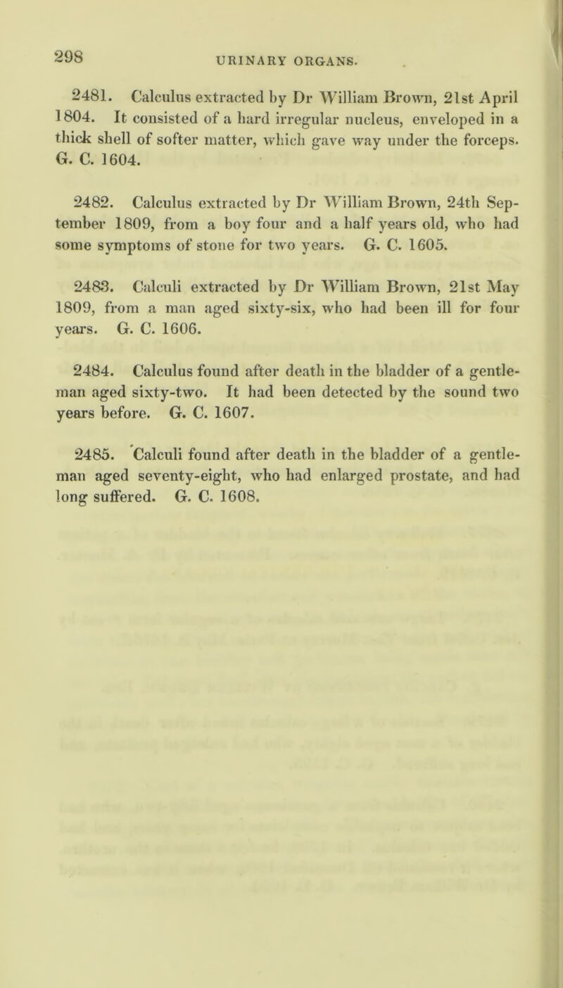 2481. Calculus extracted by Dr William Brown, 2lst April 1804. It consisted of a bard irregular nucleus, enveloped in a thick shell of softer matter, which gave way under the forceps. G. C. 1604. 2482. Calculus extracted by Dr William Brown, 24th Sep- tember 1809, from a boy four and a half years old, who had some symptoms of stone for two years. G. C. 1605. 2483. Calculi extracted by Dr William Brown, 21st May 1809, from a man aged sixty-six, who had been ill for four years. G. C. 1606. 2484. Calculus found after death in the bladder of a gentle- man aged sixty-two. It had been detected by the sound two years before. G. C. 1607. 2485. Calculi found after death in the bladder of a gentle- man aged seventy-eight, who had enlarged prostate, and had long suffered. G. C. 1608.