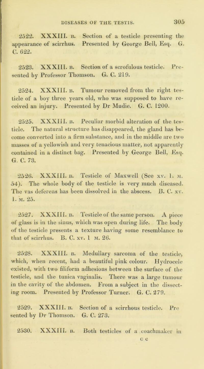 2522. XXXIII. B. appearance of scirrhus. C. 622. Section of a testicle presenting the Presented by George Bell, Esq. G. 2523. XXXIII. B. Section of a scrofulous testicle. Pre- sented by Professor Thomson. G. C. 219. 2524. XXXIII. B. Tumour removed from the right tes- ticle of a boy three years old, who was supposed to have re- ceived an injury. Presented by Dr Mudie. G. C. 1200. 2525. XXXIII. B. Peculiar morbid alteration of the tes- ticle. The natural structure has disapjieared, the gland has be- come converted into a firm substance, and in the middle are two masses of a yellowish and very tenacious matter, not apparently contained in a distinct bag. Presented by George Bell, Esq. G. C. 73. 2526. XXXIII. B. Testicle of Maxwell (See xv. 1. m. 54). The whole body of the testicle is very much diseased. The vas deferens has been dissolved in the abscess. B. C. xv. 1. M. 25. 2527. XXXIII. B. Testicle of the same person. Apiece of glass is in the sinus, which was open during life. The body of tlie testicle presents a texture having some resemblance to that of scirrhus. B. C. xv. I M. 26. 2528. XXXIII. B. Medullary sarcoma of the testicle, which, when recent, had a beautiful pink colour. Hydrocele existed, with two filiform adhesions between the surface of the testicle, and the tunica vaginalis. There was a large tumour in the cavity of the abdomen. From a subject in the dissect- ing room. Presented by Professor Turner. G. C. 279. 2529. XXXIII. B. Section of a scirrhous testicle. Pro sented by Dr Thomson. G. C. 273. 2530. XXXIII. B. Both testicles of a coachmaker in c c