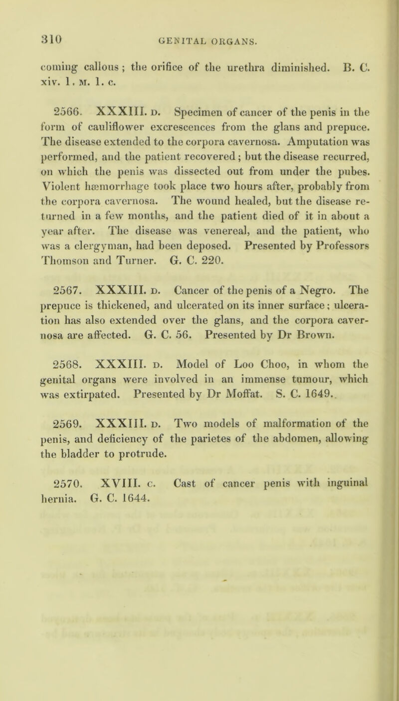 coining’ callous ; the orifice of the urethra diminished. B. C. xiv. 1. M. 1. c. 2566. XXXIII. D. Specimen of cancer of the penis in the form of cauliflower excrescences from the glans and prepuce. The disease extended to the corpora cavernosa. Amputation was performed, and the patient recovered; but the disease recurred, on which the penis was dissected out from under the pubes. Violent hsemorrhage took place two hours after, probably from the corpora cavernosa. The wound healed, but the disease re- turned in a few months, and the patient died of it in about a year after. The disease was venereal, and the patient, who was a clergyman, had been deposed. Presented by Professors 'rhomson and Turner. G. C. 220. 2567. XXXIII. D. Cancer of the penis of a Negro. The prepuce is thickened, and ulcerated on its inner surface; ulcera- tion has also extended over the glans, and the corpora caver- nosa are aflected. G. C. 56. Presented by Dr Brown. 2568. XXXIII. D. Model of Loo Choo, in whom the genital organs were involved in an immense tumoirr, which was extirpated. Presented by Dr Moffat. S. C. 1649. 2569. XXXIII. D. Two models of malformation of the penis, and deficiency of the parietes of the abdomen, allowing the bladder to protrude. 2570. XVIII. c. Cast of cancer penis with inguinal hernia. G. C. 1644.