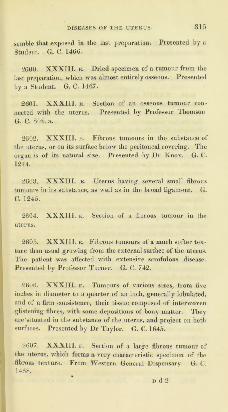 semble that exposed in the last preparation. Presented by a Student. G. C. 1466. 2600. XXXIII. E. Dried specimen of a tumour from tlie last preparation, which was almost entirely osseous. Presented by a Student. G. C. 1467. 2601. XXXIII. E. Section of an osseous tumour con-- iiected with the uterus. Presented by Professor Thomson G. C. 802. a. 2602. XXXIII. E. Fibrous tumours in the substance of the uterus, or on its surface below the peritoneal covering. The organ is of its natural size. Presented by Dr Knox. G. C. 1244. 2603. XXXIII. E. Uterus having several small fibrous tumours in its substance, as well as in the broad ligament. G. C. 1245. 2604. XXXIII. E. Section of a fibrous tumour in the uterus. 2605. XXXIII. E. Fibrous tumours of a much softer tex- ture than usual growing from the external sui’face of the uterus. Tlie patient was aft’ected with extensive scrofulous disease. Presented by Professor Turner. G. C. 742. 2606. XXXIII. E. Tumours of various sizes, from five inches in diameter to a quarter of an inch, generally lobulated, and of a firm consistence, their tissue composed of interwoven glistening fibres, with some depositions of bony matter. They are’situated in the substance of tlie uterus, and project on both surfaces. Presented by Dr Taylor. G. C. 1645. 2607. XXXIII. F. Section of a large fibrous tumour of the uterus, which forms a very characteristic specimen of the fibrous texture. From Western General Dispensary. G. t'. 1468. 1) d 2