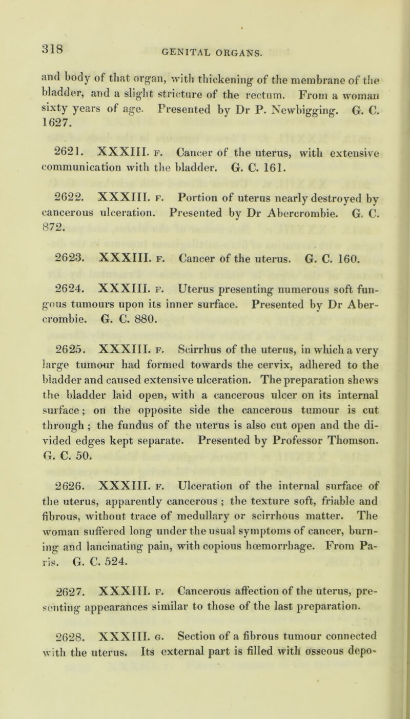 and body of tliat oi’g'an, with thickening of the membrane of the bladder, and a sliglit stri(;ture of the rectum. Fi’om a woman sixty years of age. Presented by Dr P. Newbigging. G. C. 1627. 2621. XXXIII. F. Cancer of the uterus, with extensive communication with tlie bladder. G. C. 161. 2622. XXXIII. F. Portion of uterus nearly destroyed by cancerous ulceration. Presented by Dr Abercrombie. G. C. 872. 2623. XXXIII. F. Cancer of the uterus. G. C. 160. 2624. XXXIII. F. Uterus presenting numerous soft fun- gous tumours upon its inner surface. Presented by Dr Aber- crombie. G. C. 880. 2625. XXXIII. F, Scirrhus of the uterus, in which a very large tumour had formed towards the cervix, adhered to the bladder and caused extensive ulceration. The preparation shews the bladder laid open, with a cancerous ulcer on its internal surface; on the opposite side the cancerous tumour is cut through ; the fundus of the uterus is also cut open and the di- vided edges kept separate. Presented by Professor Thomson. G. C. 50. 2626. XXXIII. F. Ulceration of the internal surface of the uterus, apparently cancerous ; the texture soft, friable and fibrous, Avithout trace of medullary or scirrhous matter. The woman suffered long under the usual symptoms of cancer, burn- ing and lancinating pain, with copious hoemorrbage. From Pa- ris. G. C. 524. 2627. XXXIII. F. Cancerous affection of the uterus, pre- sc'uting appearances similar to those of the last preparation. 2628. XXXIII. G. Section of a fibrous tumour connected with the uterus. Its external part is filled with osseous depo-