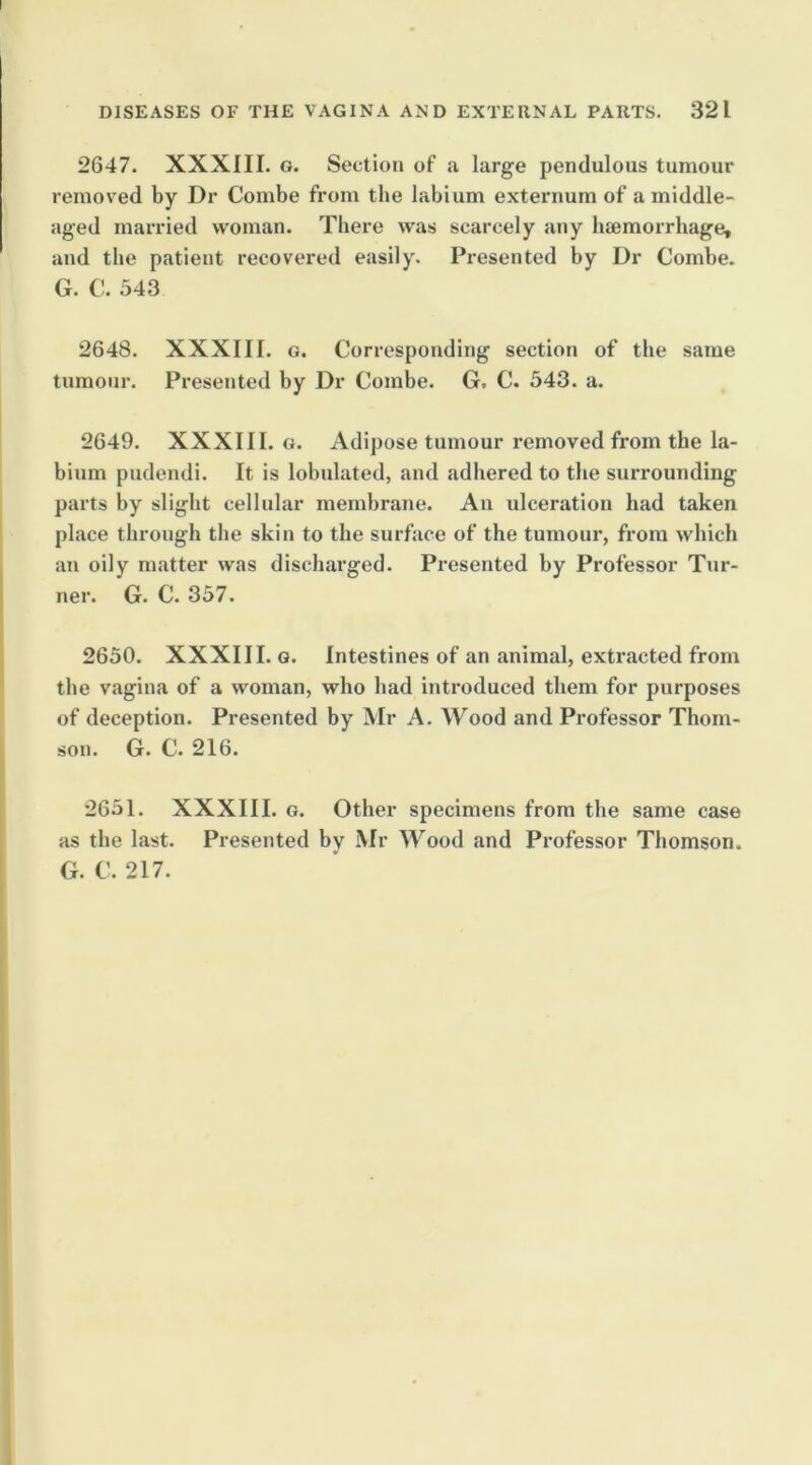 2647. XXXIII. G. Section of a large pendulous tumour removed by Dr Combe from the labium externum of a middle- aged married woman. There was scarcely any biemorrhage, and the patient recovered easily. Presented by Dr Combe. G. C. 543 2648. XXXIII. G. Corresponding section of the same tumour. Presented by Dr Combe. G. C. 543. a. 2649. XXXIII. G. Adipose tumour removed from the la- bium pudendi. It is lobulated, and adhered to the surrounding parts by slight cellular membrane. An ulceration had taken place through the skin to the surface of the tumour, from which an oily matter was discharged. Presented by Professor Tur- ner. G. C. 357. 2650. XXXIII. G. Intestines of an animal, extracted from the vagina of a woman, who had introduced them for purposes of deception. Presented by iMr A. Wood and Professor Thom- son. G. C. 216. 2651. XXXIII. G. Other specimens from the same case as the last. Presented by Mr Wood and Professor Thomson. G. C. 217.