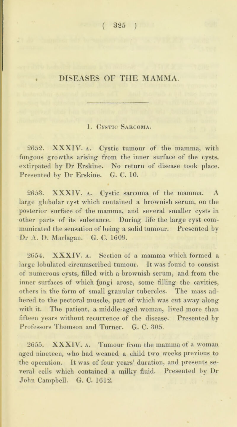 < 1. Cystic Sarcoma. 265'2. XXXIV^. A. Cystic tumour of the mamma, with fungous growths arising from tlie inner surface of the cysts, »;xtirpated by Dr Erskine. No return of disease took place. Presented by Dr Erskine. G. C. 10. • i!653. XXXIV. A. Cystic sarcoma of the mamma. A large globular cyst which contained a brownish serum, on the posterior surface of the mamma, and several smaller cysts in other parts of its substance. During life the large cyst com- municated the sensation of being a solid tumour. Presented by Dr A. D. Maclagan. G. C. 1609. 2654. XXXIV. A. Section of a mamma wbich formed a large lobulated circumscribed tumour. It was found to consist of numerous cysts, filled with a brownish serum, and from the inner surfaces of which Cungi arose, some filling the cavities, others in the form of small granular tubercles. The mass ad- hered to the pectoral muscle, part of which was cut away along with it. The patient, a middle-aged woman, lived more than fifteen years without recurrence of the disease. Presented by Professors Thomson and Turner. G. C. 305. 26.55. XXXIV\ A. Tumour from the mamma of a woman aged nineteen, who had weaned a child two weeks previous to tlie operation. It M'as of four years’ duration, and presents se- veral cells which contained a milky fluid. Presented by Dr John Campbell. G. C. 1612.