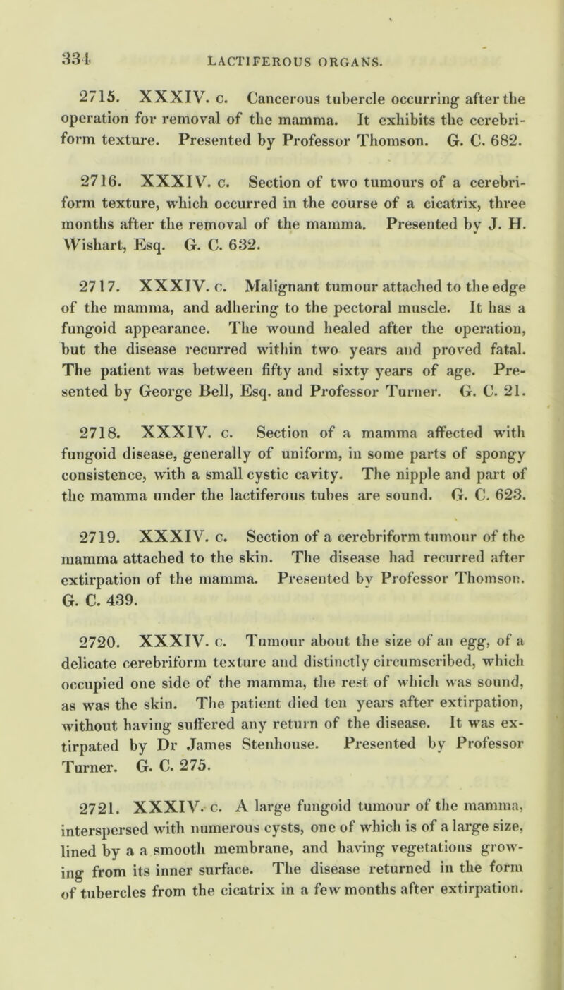 2715. XXXIV. c. Cancerous tubercle occurring after the operation for removal of the mamma. It exhibits the cerebri- form texture. Presented by Professor Thomson. G. C. 682. 2716. XXXIV. c. Section of two tumours of a cerebri- form texture, which occurred in the course of a cicatrix, three months after the removal of the mamma. Presented by J. H. Wishart, Esq. G. C. 632. 2717. XXXIV. c. Malignant tumour attached to the edge of the mamma, and adhering to the pectoral muscle. It has a fungoid appearance. The wound healed after the operation, but the disease recurred within two years and proved fatal. The patient was between fifty and sixty years of age. Pre- sented by George Bell, Esq. and Professor Turner. G. C. 21. 2718. XXXIV. c. Section of a mamma affected with fungoid disease, generally of uniform, in some parts of spongy consistence, with a small cystic cavity. The nipple and part of the mamma under the lactiferous tubes are sound. G. C. 623. 2719. XXXIV. c. Section of a cerebriform tumour of the mamma attached to the skin. The disease had recurred after extirpation of the mamma. Presented by Professor Thomson. G. C. 439. 2720. XXXIV. c. Tumour about the size of an egg, of a delicate cerebriform texture and distinctly circumscribed, which occupied one side of the mamma, the rest of which was sound, as was the skin. The patient died ten years after extirpation, without having suffered any return of the disease. It was ex- tirpated by Dr James Stenhouse. Presented by Professor Turner. G. C. 275. 2721. XXXIV. c. A large fungoid tumour of the mamma, interspersed with numerous cysts, one of which is of a large size, lined by a a smooth membrane, and having vegetations grow- ing from its inner surface. The disease returned in the form of tubercles from the cicatrix in a few months after extirpation.