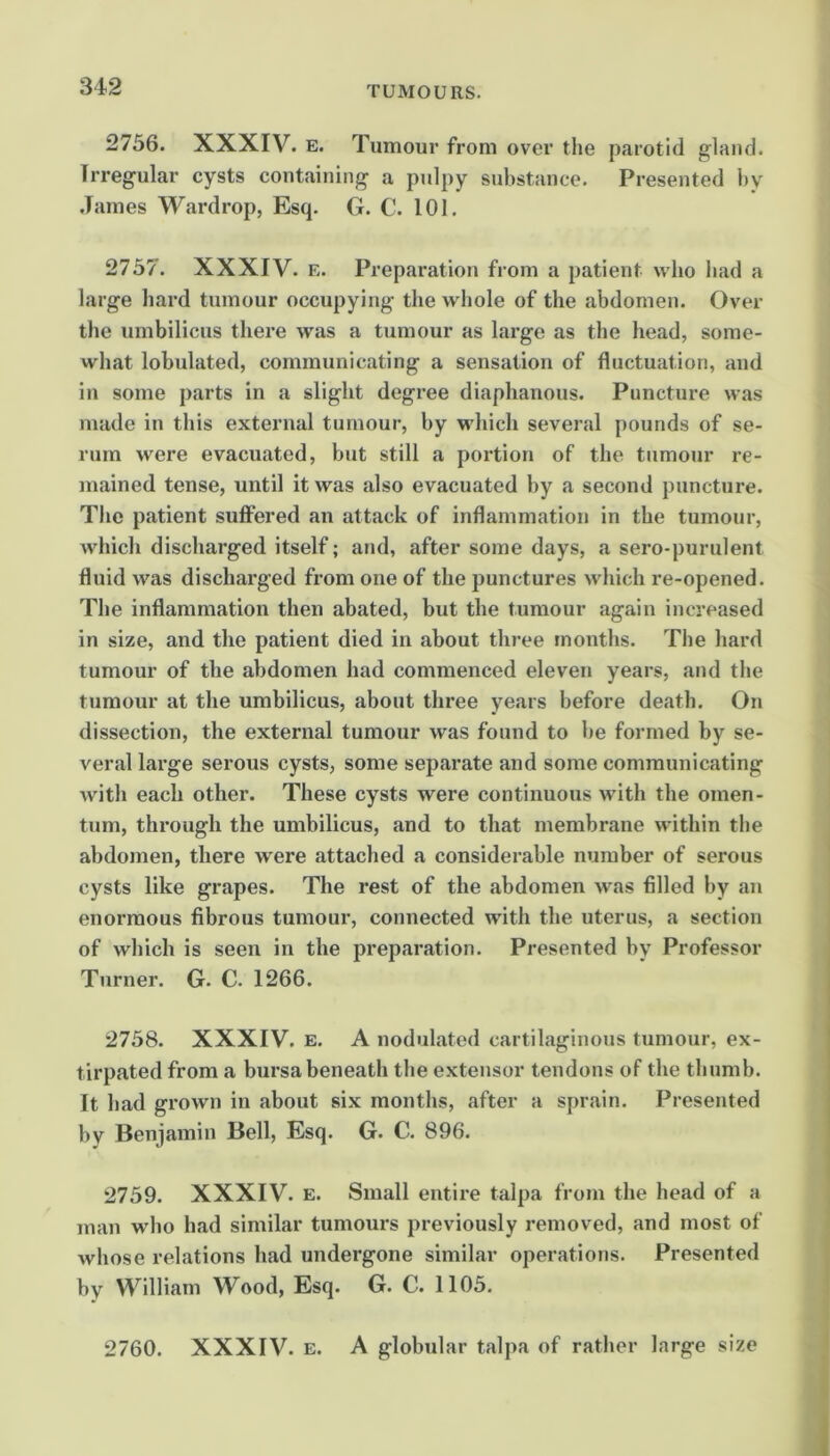 2756. XXXIV. E. Tumour from over the parotid gland. Irregular cysts containing a pulpy substance. Presented by .Tames Wardrop, Esq. G. C. 101. 2757. XXXIV. E. Preparation from a patient who bad a large hard tumour occupying the whole of the abdomen. Over the umbilicus there was a tumour as large as the head, some- what lobulated, communicating a sensation of fluctuation, and in some parts in a slight degree diaphanous. Puncture was made in this external tumour, by which several pounds of se- rum were evacuated, but still a portion of the tumour re- mained tense, until it was also evacuated by a second puncture. The patient suffered an attack of inflammation in the tumour, which discharged itself; and, after some days, a sero-purulent fluid was discharged from one of the punctures which re-opened. The inflammation then abated, but the tumour again increased in size, and the patient died in about three months. The hard tumour of the abdomen had commenced eleven years, and the tumour at the umbilicus, about three years before death. On dissection, the external tumour was found to be formed by se- veral large serous cysts, some separate and some communicating with each other. These cysts were continuous with the omen- tum, through the umbilicus, and to that membrane within the abdomen, there were attached a considerable number of serous cysts like grapes. The rest of the abdomen was filled by an enormous fibrous tumour, connected with the uterus, a section of which is seen in the preparation. Presented by Professor Turner. G. C. 1266. 2758. XXXIV. E. A nodulated cartilaginous tumour, ex- tirpated from a bursa beneath the extensor tendons of the thumb. It had grown in about six months, after a sprain. Presented by Benjamin Bell, Esq. G. C. 896. 2759. XXXIV. E. Small entire talpa from the head of a man who had similar tumours previously removed, and most of whose relations had undergone similar operations. Presented by William Wood, Esq. G. C. 1105. 2760. XXXIV. E. A globular talpa of rather large size