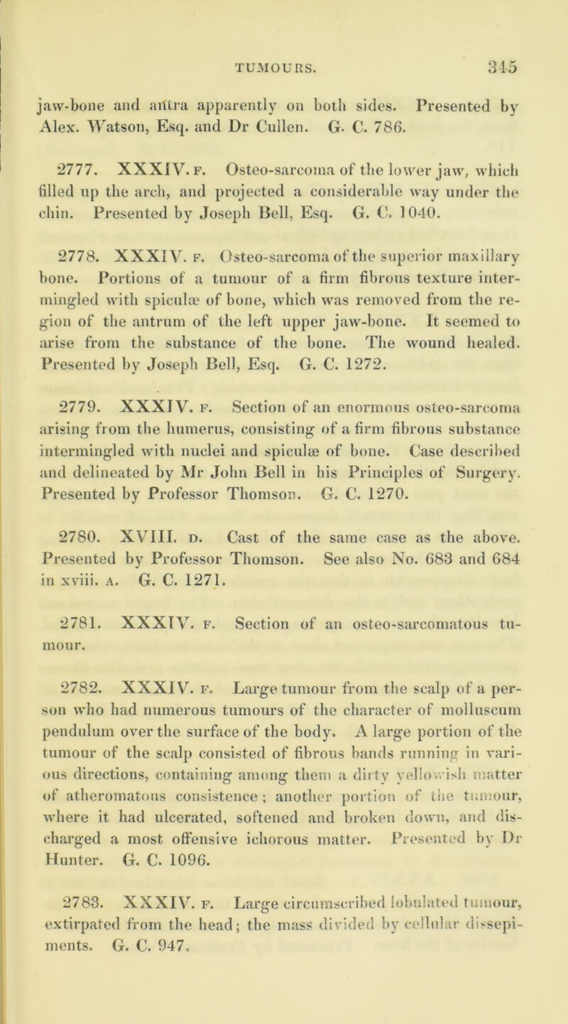 jaw-bone and antra apparently on botli sides. Presented by Alex. Watson, Esq. and Dr Cullen. G. C. 786. 2777. XXXIV. F. Osteo-sarcoma of the lower jaw, which filled np the arch, and projected a considerable way under the chin. Presented by Joseph Bell, Esq. G. 1040. 2778. XXXIV. F. Osteo-sarcoma of the superior maxillary hone. Portions of a tumour of a firm fibrous texture inter- mingled with spicula’ of bone, which was removed from the re- gion of the antrum of the left upper jaw-bone. It seemed to arise from the substance of the hone. The wound healed. Presented by Joseph Bell, Esq. G. C. 1272. 2779. XXXIV. F. Section of an enormous osteo-sarcoma arising from the humerus, consisting of a firm fibrous substance intermingled with nuclei and spiculfe of hone. Case described and delineated by Mr John Bell in his Principles of Surgery. Presented by Professor Thomson. G. C. 1270. 2780. XVIII. D. Cast of the same case as the above. Presented by Professor Thomson. See also No. 683 and 684 in xviii. a. G. C. 1271. 2781. XXXIV. F. Section of an osteo-sarcomatous tu- mour. 2782. XXXIV. F, Large tumour from the scalp of a per- son who had numerous tumours of the character of molluscum pendulum over the surface of the body. A large portion of the tumour of the scalp consisted of fibrous bands running in vari- ous directions, containing among them a dirty yellov. ish matter of atheromatous consistence ; another portion of tiie tumour, where it had ulcerated, softened and broken down, and dis- charged a most offensive ichorous matter. Presented by Dr Hunter. G. C. 1096. 2783. XXXIV. F. Large circumscribed lobulated tumour, extirpated from the head; the mass divided by cellidar dissepi- ments. G. C. 947.