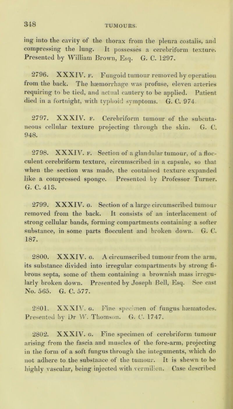 iiig into the cavity of the thorax from the pleura costalis, and compressing’ the lung. It possesses a cerebriform texture. Presented by William Brown, Esq. G. C. 1297. 2796. XXXIV. F. Fungoid tumour removed by operation from the back. Tlie haemorrhage was profuse, eleven arteries requiring to be tied, and actual cautery to be applied. Patient died in a fortnight, with typlioid symptoms. G. C. 974. 2797. XXXIV. F. Cerebriform tumour of the subcuta- neous cellular texture projecting tlirough the skin. G. C. 948. 2798. XXXIV. F. Section of a glandular tumour, of a Hoc- culent cerebriform texture, circumscribed in a capsule, so that when the section was made, the contained texture expanded like a compressed sponge. Presented by Professor Turner. G. C. 41S. 2799. XXXIV. G. Section of a large circumscribed tumour removed from the back. It consists of an interlacement of strong cellular bands, forming compartments containing a softer substance, in some parts flocculent and broken down. G. C. 187. 2800. XXXIV. G. A circumscribed tumour from the arm, its substance divided into irregular compartments by strong fi- brous septa, some of them containing a brownish mass irregu- larly broken down. Presented by Joseph Bell, Esq. See cast No. 565. G. C. 577. 2801. XXXIW G. I^^ne spt'cimen of fungus hsematodes. Presented by Dr \V. Thomson, (t. G. 1747. 2802. XXXIV. G. Fine specimen of cerebriform tumour arising from the fascia and muscles of the fore-arm, projecting in the form of a soft fungus tlirough the integuments, which do not adhere to the substance of the tumour. It is shewn to be highly vascular, being injected with vermilion. Case described