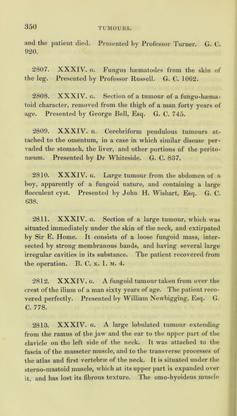 and the patient died. Presented by Professor Turner. G. C. 920. 2807. XXXIV. G. Fungus hsematodes from the skin of the leg. Presented by Professor Russell. G. C. 1062. 2808. XXXIV. G. Section of a tumour of a fungo-hsema- toid character, removed from the thigh of a man forty years of age. Presented by George Bell, Esq. G. C. 745. 2809. XXXIV. Gc Cerebriform pendulous tumours at- tached to the omentum, in a case in which similar disease per- vaded the stomach, the liver, and other portions of the perito- naeum. Presented by Dr Whiteside. G. 0. 837. 2810. XXXIV. G. Large tumour from the abdomen of a boy, apparently of a fungoid nature, and containing a large flocculent cyst. Presented by John H. Wishart, Esq. G. C. 638. 2811. XXXIV. G. Section of a large tumour, which was situated immediately under the skin of the neck, and extirpated by Sir E. Home. It consists of a loose fungoid mass, inter- sected by strong membranous bands, and having several large irregular cavities in its substance. The patient recovered from the operation. B. C. x. 1. m. 4. 2812. XXXIV. G. A fungoid tumour taken from over the crest of the ilium of a man sixty years of age. The patient reco- vered perfectly. Presented by William Newbigging, Esq. G. C. 778. 2813. XXXIV. G. A large lobulated tumour extending from the ramus of the jaw and the ear to the upper part of the clavicle on the left side of the neck. It was attached to the fascia of the masseter muscle, and to the transverse processes of the atlas and first vertebrae of the neck. It is situated under the sterno-mastoid muscle, which at its upper part is expanded over it, and has lost its fibrous texture. The omo-hyoideus muscle