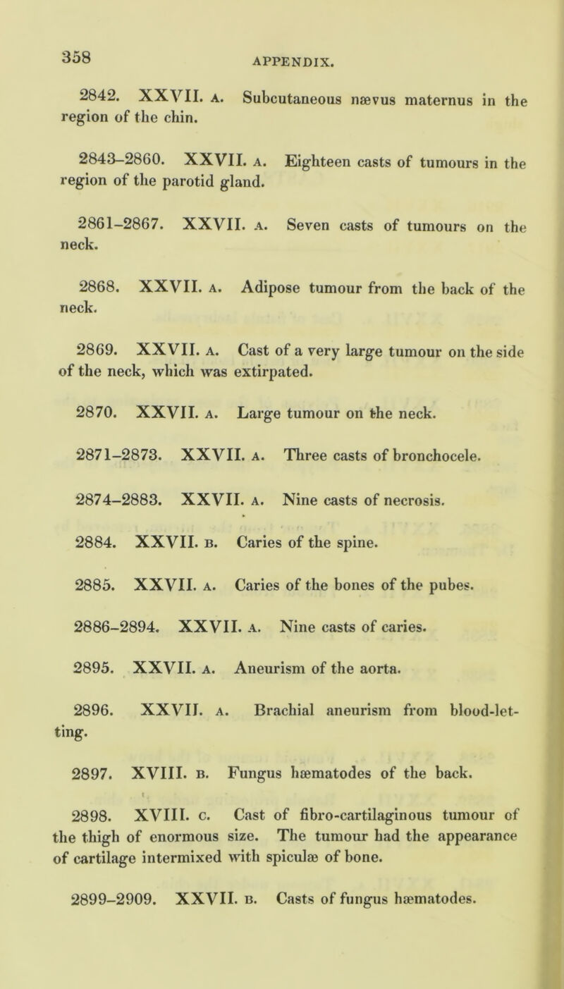 338 2842. XXVII. A. Subcutaneous naevus maternus in the region of the chin. 2843-2860. XXVII. a. Eighteen casts of tumours in the region of the parotid gland. 2861-2867. XXVII. a. Seven casts of tumours on the neck. 2868. XXVII. a. Adipose tumour from the back of the neck. 2869. XXVII. A. Cast of a very large tumour on the side of the neck, which was extirpated. 2870. XXVII. A. Large tumour on the neck. 2871-2873. XXVII. a. Three casts of bronchocele. 2874-2883. XXVII. a. Nine casts of necrosis. 2884. XXVII. B. Caries of the spine. 2883. XXVII. A. Caries of the bones of the pubes. 2886-2894. XXVII. a. Nine casts of caries. 2895. XXVII. A. Aneurism of the aorta. 2896. XXVII. A. Brachial aneurism from blood-let- ting. 2897. XVIII. B. Fungus heematodes of the back. t 2898. XVIII. c. Cast of fibro-cartilaginous tumour of the thigh of enormous size. The tumour had the appearance of cartilage intermixed with spiculge of bone. 2899-2909. XXVII. b. Casts of fungus haematodes.