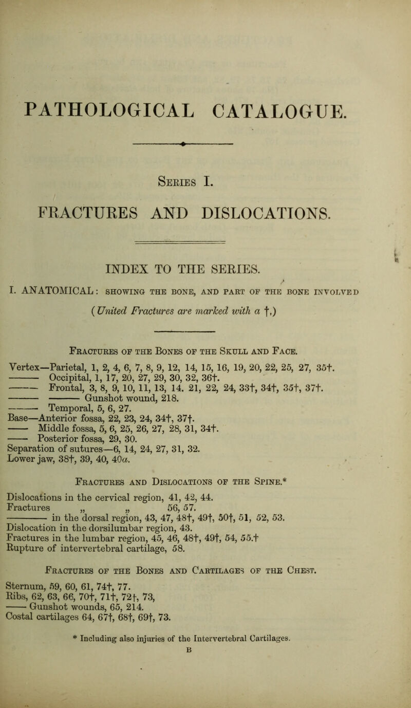 PATHOLOGICAL CATALOGUE. Series I. FRACTURES AND DISLOCATIONS. INDEX TO THE SERIES. I. ANATOMICAL: showing the bone, and part of the bone involved ( United Fractures are marked with a f,) Fractures of the Bones of the Skull and Face. Vertex—Parietal, 1, 2, 4, 6, 7, 8, 9, 12, 14, 15, 16, 19, 20, 22, 25, 27, 35t. Occipital, 1, 17, 20, 27, 29, 30, 32, 36t. Frontal, 3, 8, 9, 10, 11, 13, 14. 21, 22, 24, 33t, 34+, 35t, 37t. Gunshot wound, 218. Temporal, 5, 6, 27. Base—Anterior fossa, 22, 23, 24, 34+, 37f. Middle fossa, 5, 6, 25, 26, 27, 28, 31, 34f. Posterior fossa, 29, 30. Separation of sutures—6, 14, 24, 27, 31, 32. Lower jaw, 38f, 39, 40, 4Oa. Fractures and Dislocations of the Spine * Dislocations in the cervical region, 41, 42, 44. Fractures „ „ 56, 57. in the dorsal region, 43, 47, 48f, 49f, 50f, 51, 52, 53. Dislocation in the dorsilumbar region, 43. Fractures in the lumbar region, 45, 46, 48t, 49f, 54, 55.f Rupture of intervertebral cartilage, 58. Fractures of the Bones and Cartilages of the Chest. Sternum, 59, 60, 61, 74t, 77. Ribs, 62, 63, 66, 70t, 71f, 72f, 73, Gunshot wounds, 65, 214. Costal cartilages 64, 67f, 68f, 69f, 73. * Including also injuries of the Intervertebral Cartilages. B