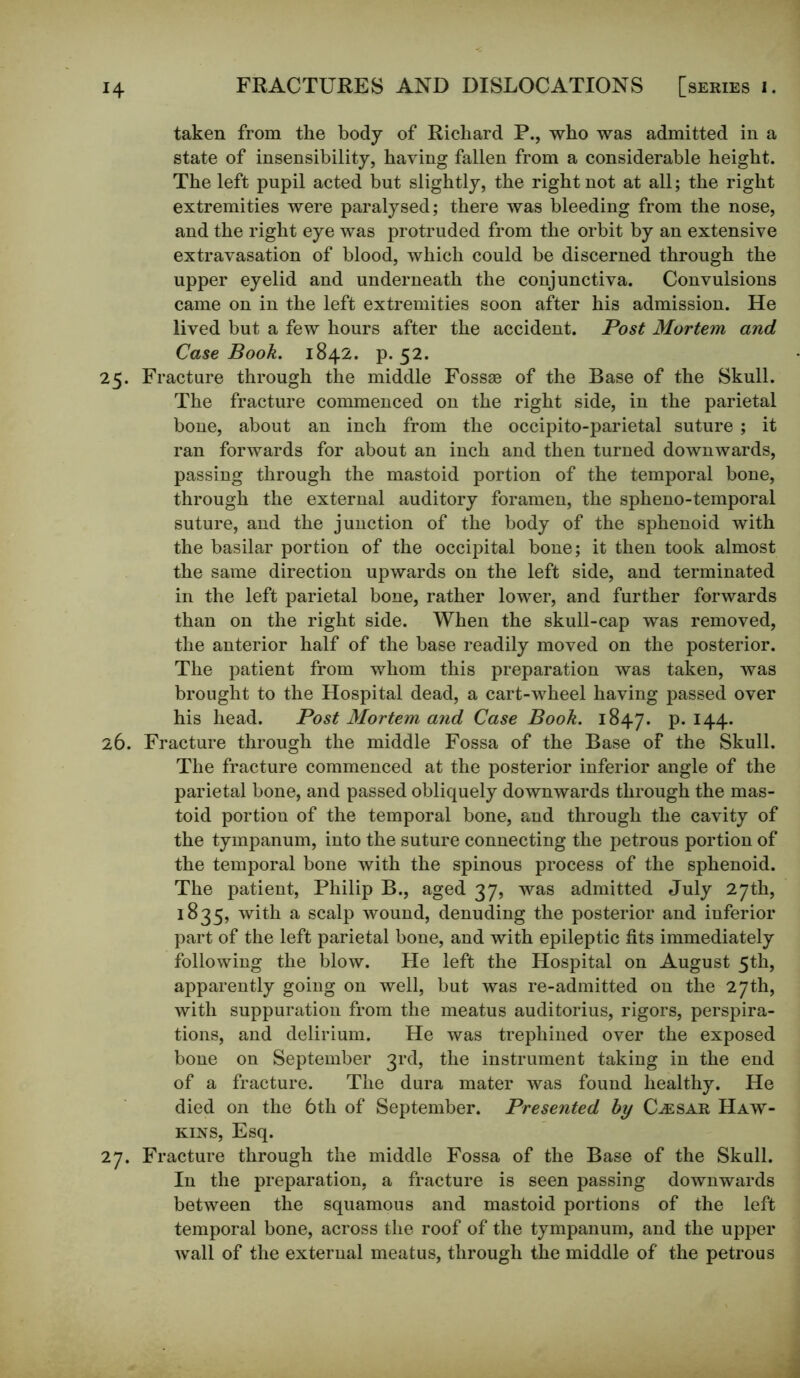 taken from the body of Richard P., who was admitted in a state of insensibility, having fallen from a considerable height. The left pupil acted but slightly, the right not at all; the right extremities were paralysed; there was bleeding from the nose, and the right eye was protruded from the orbit by an extensive extravasation of blood, which could be discerned through the upper eyelid and underneath the conjunctiva. Convulsions came on in the left extremities soon after his admission. He lived but a few hours after the accident. Post Mortem and Case Book. 1842. p. 52. 25. Fracture through the middle Fossse of the Base of the Skull. The fracture commenced on the right side, in the parietal bone, about an inch from the occipito-parietal suture; it ran forwards for about an inch and then turned downwards, passing through the mastoid portion of the temporal bone, through the external auditory foramen, the spheno-temporal suture, and the junction of the body of the sphenoid with the basilar portion of the occipital bone; it then took almost the same direction upwards on the left side, and terminated in the left parietal bone, rather lower, and further forwards than on the right side. When the skull-cap was removed, the anterior half of the base readily moved on the posterior. The patient from whom this preparation was taken, was brought to the Hospital dead, a cart-wheel having passed over his head. Post Mortem and Case Book. 1847. p.144. 26. Fracture through the middle Fossa of the Base of the Skull. The fracture commenced at the posterior inferior angle of the parietal bone, and passed obliquely downwards through the mas- toid portion of the temporal bone, and through the cavity of the tympanum, into the suture connecting the petrous portion of the temporal bone with the spinous process of the sphenoid. The patient, Philip B., aged 37, was admitted July 27th, 1835, with a scalp wound, denuding the posterior and inferior part of the left parietal bone, and with epileptic fits immediately following the blow. He left the Hospital on August 5th, apparently going on well, but was re-admitted on the 27th, with suppuration from the meatus auditorius, rigors, perspira- tions, and delirium. He was trephined over the exposed bone on September 3rd, the instrument taking in the end of a fracture. The dura mater was found healthy. He died on the 6th of September. Presented by (Lesar Haw- kins, Esq. 27. Fracture through the middle Fossa of the Base of the Skull. In the preparation, a fracture is seen passing downwards between the squamous and mastoid portions of the left temporal bone, across the roof of the tympanum, and the upper wall of the external meatus, through the middle of the petrous