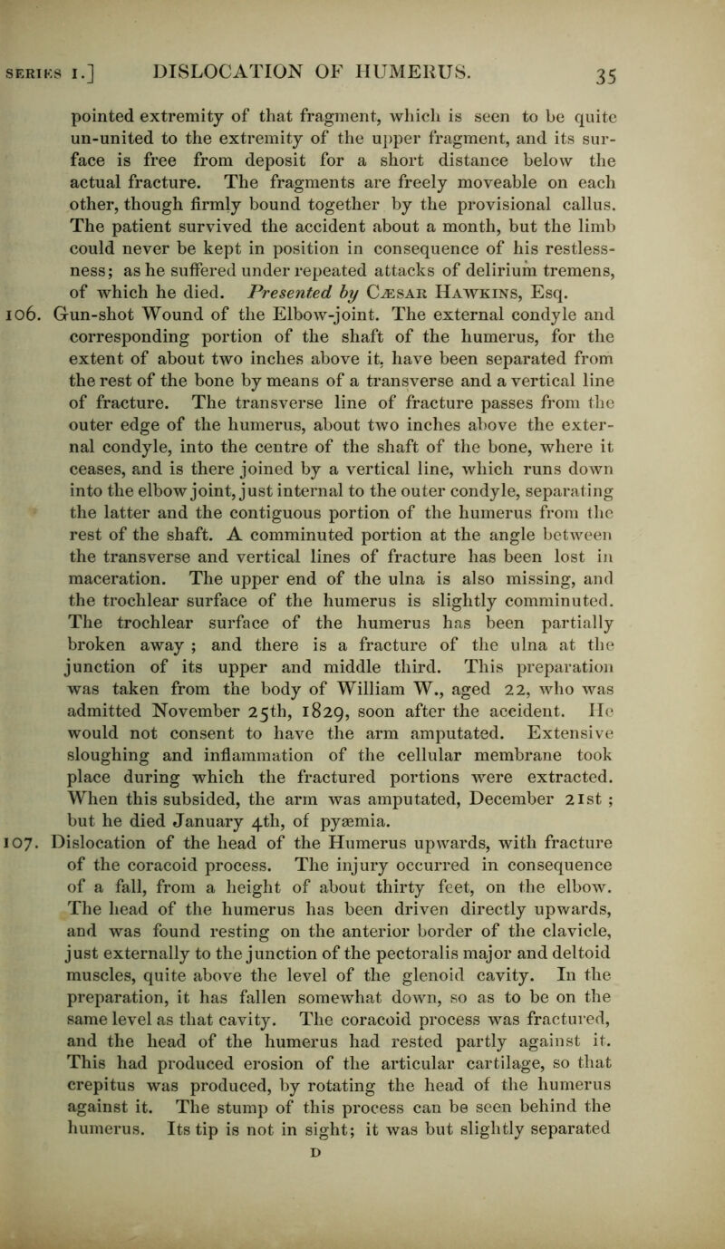 pointed extremity of that fragment, which is seen to be quite un-united to the extremity of the upper fragment, and its sur- face is free from deposit for a short distance below the actual fracture. The fragments are freely moveable on each other, though firmly bound together by the provisional callus. The patient survived the accident about a month, but the limb could never be kept in position in consequence of his restless- ness; as he suffered under repeated attacks of delirium tremens, of which he died. Presented by Caesar Hawkins, Esq. 106. Gun-shot Wound of the Elbow-joint. The external condyle and corresponding portion of the shaft of the humerus, for the extent of about two inches above it, have been separated from the rest of the bone by means of a transverse and a vertical line of fracture. The transverse line of fracture passes from the outer edge of the humerus, about two inches above the exter- nal condyle, into the centre of the shaft of the bone, where it ceases, and is there joined by a vertical line, which runs down into the elbow joint, just internal to the outer condyle, separating the latter and the contiguous portion of the humerus from the rest of the shaft. A comminuted portion at the angle between the transverse and vertical lines of fracture has been lost in maceration. The upper end of the ulna is also missing, and the trochlear surface of the humerus is slightly comminuted. The trochlear surface of the humerus has been partially broken away ; and there is a fracture of the ulna at the junction of its upper and middle third. This preparation was taken from the body of William W., aged 22, who was admitted November 25th, 1829, soon after the accident. He would not consent to have the arm amputated. Extensive sloughing and inflammation of the cellular membrane took place during which the fractured portions were extracted. When this subsided, the arm was amputated, December 21st ; but he died January 4th, of pyaemia. 107. Dislocation of the head of the Humerus upwards, with fracture of the coracoid process. The injury occurred in consequence of a fall, from a height of about thirty feet, on the elbow. The head of the humerus has been driven directly upwards, and was found resting on the anterior border of the clavicle, just externally to the junction of the pectoralis major and deltoid muscles, quite above the level of the glenoid cavity. In the preparation, it has fallen somewhat down, so as to be on the same level as that cavity. The coracoid process was fractured, and the head of the humerus had rested partly against it. This had produced erosion of the articular cartilage, so that crepitus was produced, by rotating the head of the humerus against it. The stump of this process can be seen behind the humerus. Its tip is not in sight; it was but slightly separated D