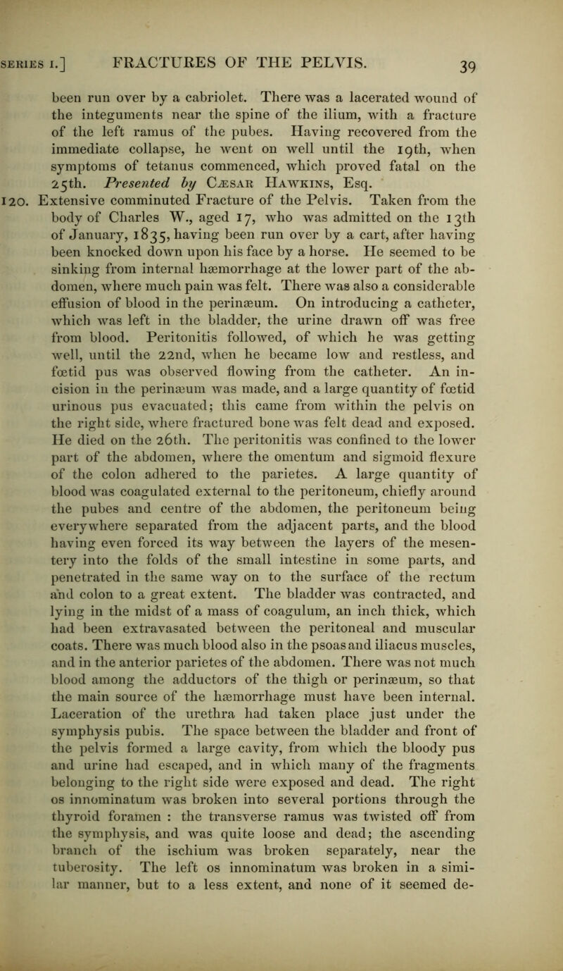 FRACTURES OF THE PELVIS. been run over by a cabriolet. There was a lacerated wound of the integuments near the spine of the ilium, with a fracture of the left ramus of the pubes. Having recovered from the immediate collapse, he went on well until the 19th, when symptoms of tetanus commenced, which proved fatal on the 25th. Presented by Caesar Hawkins, Esq. 120. Extensive comminuted Fracture of the Pelvis. Taken from the body of Charles W., aged 17, who was admitted on the 13th of January, 1835, having been run over by a cart, after having been knocked down upon his face by a horse. He seemed to be sinking from internal haemorrhage at the lower part of the ab- domen, where much pain was felt. There was also a considerable effusion of blood in the perinaeum. On introducing a catheter, which was left in the bladder, the urine drawn off was free from blood. Peritonitis followed, of which he was getting well, until the 22nd, when he became low and restless, and foetid pus was observed flowing from the catheter. An in- cision in the perinaBum was made, and a large quantity of foetid urinous pus evacuated; this came from within the pelvis on the right side, where fractured bone was felt dead and exposed. He died on the 26th. The peritonitis was confined to the lower part of the abdomen, where the omentum and sigmoid flexure of the colon adhered to the parietes. A large quantity of blood was coagulated external to the peritoneum, chiefly around the pubes and centre of the abdomen, the peritoneum being everywhere separated from the adjacent parts, and the blood having even forced its way between the layers of the mesen- tery into the folds of the small intestine in some parts, and penetrated in the same way on to the surface of the rectum and colon to a great extent. The bladder was contracted, and lying in the midst of a mass of coagulum, an inch thick, which had been extravasated between the peritoneal and muscular coats. There was much blood also in the psoas and iliacus muscles, and in the anterior parietes of the abdomen. There was not much blood among the adductors of the thigh or perinaeum, so that the main source of the haemorrhage must have been internal. Laceration of the urethra had taken place just under the symphysis pubis. The space between the bladder and front of the pelvis formed a large cavity, from which the bloody pus and urine had escaped, and in which many of the fragments belonging to the right side were exposed and dead. The right os innominatum was broken into several portions through the thyroid foramen : the transverse ramus was twisted off from the symphysis, and was quite loose and dead; the ascending branch of the ischium was broken separately, near the tuberosity. The left os innominatum was broken in a simi- lar manner, but to a less extent, and none of it seemed de-