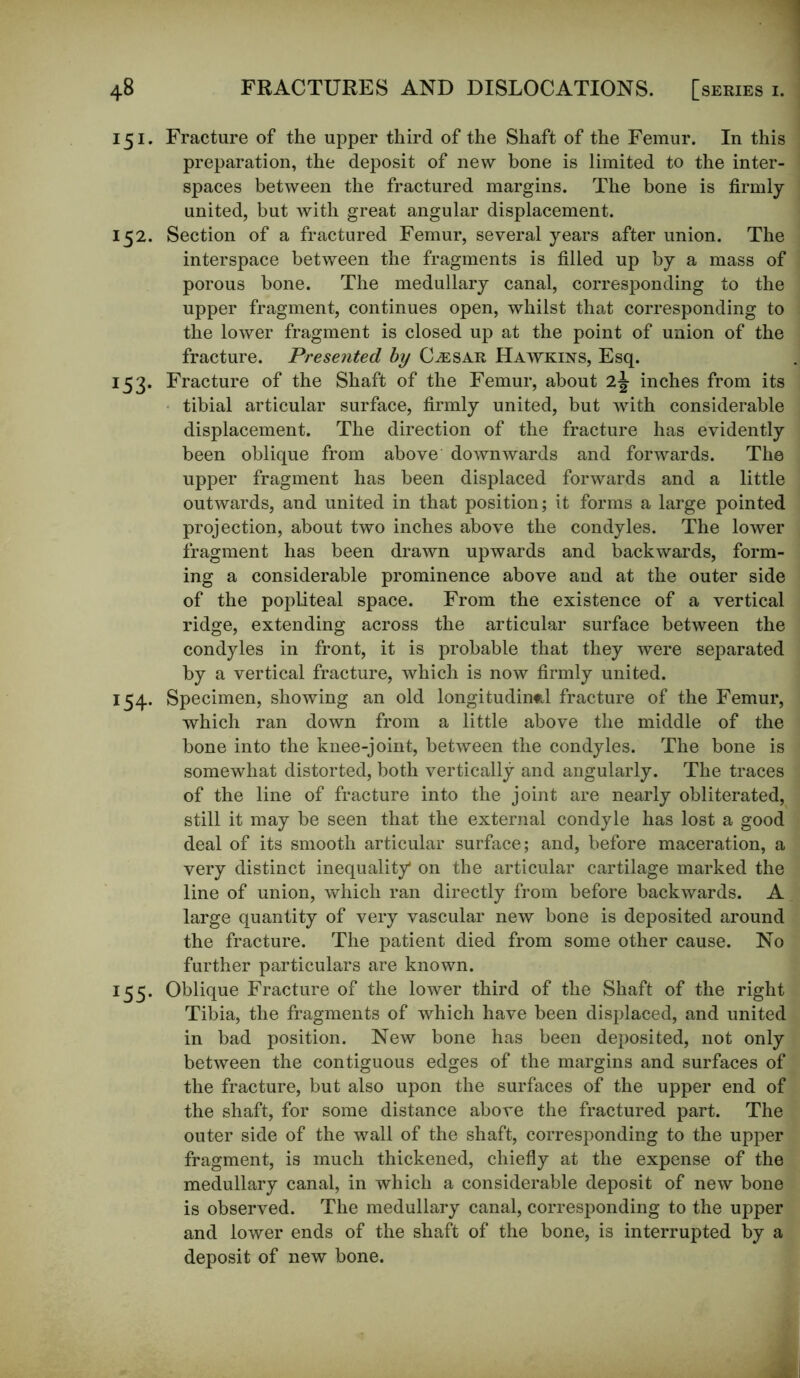 i 5 i . Fracture of the upper third of the Shaft of the Femur. In this preparation, the deposit of new bone is limited to the inter- spaces between the fractured margins. The bone is firmly- united, but with great angular displacement. 152. Section of a fractured Femur, several years after union. The interspace between the fragments is filled up by a mass of porous bone. The medullary canal, corresponding to the upper fragment, continues open, whilst that corresponding to the lower fragment is closed up at the point of union of the fracture. Presented by Caesar Hawkins, Esq. 153. Fracture of the Shaft of the Femur, about 2j inches from its tibial articular surface, firmly united, but with considerable displacement. The direction of the fracture has evidently been oblique from above downwards and forwards. The upper fragment has been displaced forwards and a little outwards, and united in that position; it forms a large pointed projection, about two inches above the condyles. The lower fragment has been drawn upwards and backwards, form- ing a considerable prominence above and at the outer side of the popliteal space. From the existence of a vertical ridge, extending across the articular surface between the condyles in front, it is probable that they were separated by a vertical fracture, which is now firmly united. 154. Specimen, showing an old longitudinal fracture of the Femur, which ran down from a little above the middle of the bone into the knee-joint, between the condyles. The bone is somewhat distorted, both vertically and angularly. The traces of the line of fracture into the joint are nearly obliterated, still it may be seen that the external condyle has lost a good deal of its smooth articular surface; and, before maceration, a very distinct inequality1 on the articular cartilage marked the line of union, which ran directly from before backwards. A large quantity of very vascular new bone is deposited around the fracture. The patient died from some other cause. No further particulars are known. 155. Oblique Fracture of the lower third of the Shaft of the right Tibia, the fragments of which have been displaced, and united in bad position. New bone has been deposited, not only between the contiguous edges of the margins and surfaces of the fracture, but also upon the surfaces of the upper end of the shaft, for some distance above the fractured part. The outer side of the wall of the shaft, corresponding to the upper fragment, is much thickened, chiefly at the expense of the medullary canal, in which a considerable deposit of new bone is observed. The medullary canal, corresponding to the upper and lower ends of the shaft of the bone, is interrupted by a deposit of new bone.