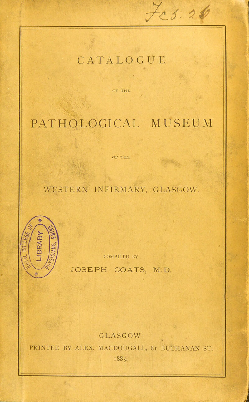 OF THE PATHOLOGICAL MUSEUM j OF THE I I ; WESTERN INFIRMARY, GLASGOW. COMPILED BY JOSEPH COATS, M.D. PRINTED BY ALEX. GLASGOW: MACDOUGALL, .885. 81 BUCHANAN ST.