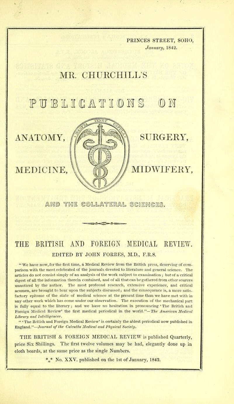 PRINCES STREET, SOHO, January, 1842. MR. CHURCHILL'S THE BRITISH AND FOREIGN MEDICAL REVIEW. EDITED BY JOHN FORBES, M.D., F.R.S.  We have now, for the first time, a Medical Review from the British press, deserving' of com- parison with the most celebrated of the journals devoted to literature and general science. The articles do not consist simply of au analysis of the work subject to examination ; but of a critical digest of all the information therein contained, and of all that can be gathered from other sources unnoticed by the author. The most profound research, extensive experience, and critical acumen, are brought to bear upon the subjects discussed; and the consequence is, a more satis- factory epitome of the state of medical science at the present time than we have met with in any other work which has come under our observation. The execution of the mechanical part is fully equal to the literary; and we have no hesitation in pronouncing ' The British and Foreign Medical Review' the first medical periodical in the world.— The American Medical Library and Intelligencer.  ' The British and Foreign Medical Review' is certainly the ablest periodical now published in England.—Journal of the Calcutta Medical and Physical Society. THE BRITISH & FOREIGN MEDICAL REVIEW is published Quarterly, price Six Shillings. The first twelve volumes may be had, elegantly done up in cloth boards, at the same price as the single Numbers. \* No. XXV. published on the 1st of January, 1842.