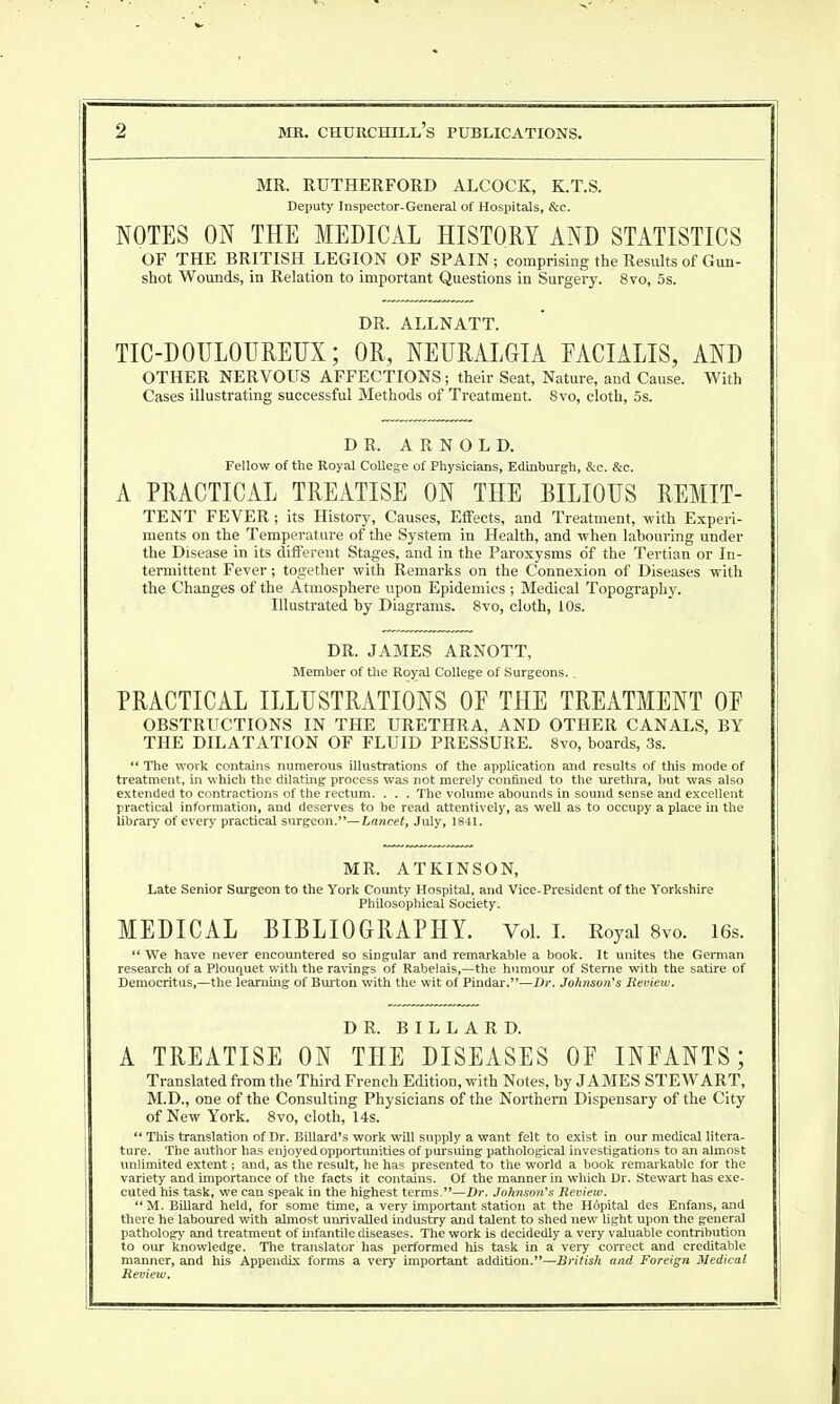 MR. RUTHERFORD ALCOCK, K.T.S. Deputy Inspector-General of Hospitals, &c. NOTES ON THE MEDICAL HISTORY AND STATISTICS OF THE BRITISH LEGION OF SPAIN; comprising the Results of Gun- shot Wounds, in Relation to important Questions in Surgery. 8vo, 5s. DR. ALLNATT. TIC-DOULOUREUX; OR, NEURALGIA FACIALIS, AND OTHER NERVOUS AFFECTIONS; their Seat, Nature, and Cause. With Cases illustrating successful Methods of Treatment. 8vo, cloth, 5s. DR. ARNOLD. Fellow of the Royal College of Physicians, Edinburgh, &c. &c. A PRACTICAL TREATISE ON THE BILIOUS REMIT- TENT FEVER; its History, Causes, Effects, and Treatment, with Experi- ments on the Temperature of the System in Health, and -when labouring under the Disease in its different Stages, and in the Paroxysms of the Tertian or In- termittent Fever; together with Remarks on the Connexion of Diseases with the Changes of the Atmosphere upon Epidemics ; Medical Topography. Illustrated by Diagrams. 8vo, cloth, 10s. DR. JAMES ARNOTT, Member of the Royal College of Surgeons.. PRACTICAL ILLUSTRATIONS OP THE TREATMENT OP OBSTRUCTIONS IN THE URETHRA, AND OTHER CANALS, BY THE DILATATION OF FLUID PRESSURE. 8vo, boards, 3s.  The work contains numerous illustrations of the application and results of this mode of treatment, in which the dilating process was not merely confined to the urethra, but was also extended to contractions of the rectum. . . . The volume abounds in sound sense and excellent practical information, and deserves to be read attentively, as well as to occupy a place in the library of every practical surgeon.—Lancet, July, 1841. MR. ATKINSON, Late Senior Surgeon to the York County Hospital, and Vice-President of the Yorkshire Philosophical Society. MEDICAL BIBLIOGRAPHY. Vol. I. Royal 8vo. 16s.  We have never encountered so singular and remarkable a book. It unites the German research of a Plouquet with the ravings of Rabelais,—the humour of Sterne with the satire of Democritus,—the learning of Burton with the wit of Pindar.—Dr. Johnson's Review. DR. B I L L A R D. A TREATISE ON THE DISEASES OF INFANTS; Translated from the Third French Edition, with Notes, by JAMES STEWART, M.D., one of the Consulting Physicians of the Northern Dispensary of the City of New York. 8vo, cloth, 14s.  This translation of Dr. Billard's work will supply a want felt to exist in our medical litera- ture. The author has enjoyed opportunities of pursuing pathological investigations to an almost unlimited extent; and, as the result, he has presented to the world a book remarkable for the variety and importance of the facts it contains. Of the manner in which Dr. Stewart has exe- cuted his task, we can speak in the highest terms.—Dr. Johnson's Review.  M. Billard held, for some time, a very important station at the Hopital des Enfans, and there he laboured with almost unrivalled industry and talent to shed new light upon the general pathology and treatment of infantile diseases. The work is decidedly a very valuable contribution to our knowledge. The translator has performed his task in a very correct and creditable manner, and his Appendix forms a very important addition.—British and Foreign Medical Review.