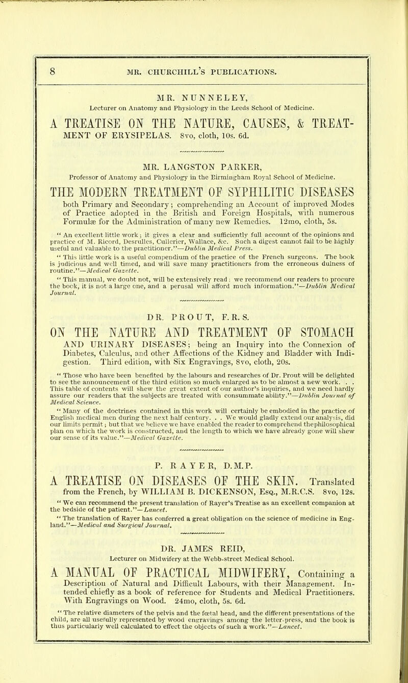 MR. NUNNELEY, Lecturer on Anatomy and Physiology in the Leeds School of Medicine. A TREATISE ON THE NATURE, CAUSES, & TREAT- MENT OF ERYSIPELAS. 8vo, cloth, 10s. 6d. MR. LANGSTON PARKER, Professor of Anatomy and Physiology in the Birmingham Royal School of Medicine. THE MODERN TREATMENT OF SYPHILITIC DISEASES both Primary and Secondary; comprehending an Account of improved Modes of Practice adopted in the British and Foreign Hospitals, with numerous Formulae for the Administration of many new Remedies. 12mo, cloth, 5s.  An excellent little work; it gives a clear and sufficiently full account of the opinions and practice of M. Ricord, Desrulles, Cullerier, Wallace, &c. Such a digest cannot fail to be highly useful and valuable to the practitioner.—Dublin Medical Press.  This little work is a useful compendium of the practice of the French surgeons. The book is judicious and well timed, and will save many practitioners from the erroneous dulness of routine.—Medical Gazette.  This manual, we doubt not, will be extensively read : we recommend our readers to procure the bock, it is not a large one, and a perusal will afford much information.—Dublin Medical Journal. DR. PR OUT, F. R. S. ON THE NATURE AND TREATMENT OF STOMACH AND URINARY DISEASES; being an Inquiry into the Connexion of Diabetes, Calculus, and other Affections of the Kidney and Bladder with Indi- gestion. Third edition, with Six Engravings, 8vo, cloth, 20s.  Those who have been benefited by the labours and researches of Dr. Prout will be delighted to see the announcement of the third edition so much enlarged as to be almost a new work. . . This table of contents will shew the great extent of our author's inquiries, and we need hardly assure our readers that the subjects are treated with consummate ability.—Dublin Journal of Medical Science.  Many of the doctrines contained in this work will certainly be embodied in the practice of English medical men during the next half century. . . We would gladly extend our analysis, did our limits permit; but that we believe we have enabled the reader to comprehend the philosophical plan on which the work is constructed, and the length to which we have already gone will shew our sense of its value.—Medical Gazette. P. R A Y E R, D.M.P. A TREATISE ON DISEASES OF THE SKIN. Translated from the French, by WILLIAM B. DICKENSON, Esq., M.R.C.S. 8vo, 12s.  We can recommend the present translation of Rayer's Treatise as an excellent companion at the bedside of the patient.—Lancet.  The translation of Rayer has conferred a great obligation on the science of medicine in Eng- land.—Medical and Surgical Journal. DR. JAMES REID, Lecturer on Midwifery at the Webb-street Medical School. A MANUAL OF PRACTICAL MIDWIFERY, Containing a Description of Natural and Difficult Labours, with their Management. In- tended chiefly as a book of reference for Students and Medical Practitioners. With Engravings on Wood. 24mo, cloth, 5s. 6d.  The relative diameters of the pelvis and the fecial head, and the different presentations of the child, are all usefully represented by wood engravings among the letter-press, and the book is thus particularly well calculated to effect the objects of such a work.—Lancet.