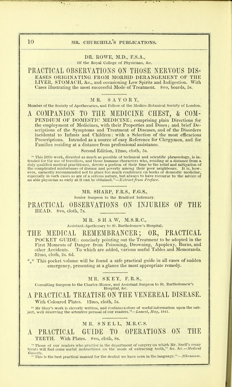 DR. ROWE, M.D., F.S.A., Of the Royal College of Physicians, &c. PRACTICAL OBSERVATIONS ON THOSE NERVOUS Dis- eases ORIGINATING FROM MORBID DERANGEMENT OF THE LIVER, STOMACH, &c, and occasioning Low Spirits and Indigestion. With Cases illustrating the most successful Mode of Treatment. 8vo, boards, 5s. MR. SAVORY, Member of the Society of Apothecaries, and Fellow of the Medico-Botanical Society of London. A COMPANION TO THE MEDICINE CHEST, & Com- pendium OF DOMESTIC MEDICINE; comprising plain Directions for the employment of Medicines, with their Properties and Doses; and brief De- scriptions of the Symptoms and Treatment of Diseases, and of the Disorders incidental to Infants and Children: with a Selection of the most efficacious Prescriptions. Intended as a source of easy Reference for Clergymen, and for Families residing at a distance from professional assistance. Second Edition, 12mo, cloth, 5s.  This little work, divested as much as possible of technical and scientific phraseology, is in- tended for the use of travellers, and those humane characters who, residing at a distance from a duly qualified medical practitioner, devote a portion of their time to the relief and mitigation of the complicated misfortunes of disease and poverty among their poor neighbours. It is, how- ever, earnestly recommended not to place too much confidence on books of domestic medicine, especially in such cases as are of a serious nature, but always to have recourse to the advice of an able physician as early as it can be obtained.—Extract from Preface. MR. SHARP, F.R.S., F.G.S., Senior Surgeon to the Bradford Infirmary. PRACTICAL OBSERVATIONS ON INJURIES OF THE HEAD. 8vo, cloth, 7s. MR. SHAW, M.S.R.C., Assistant-Apothecary to St. Bartholomew's Hospital. THE MEDICAL REMEMBRANCER; OR, PRACTICAL POCKET GUIDE: concisely pointing out the Treatment to be adopted in the First Moments of Danger from Poisoning, Drowning, Apoplexy, Burns, and other Accidents. To which are added, various useful Tables and Memoranda. 32mo, cloth, 2s. 6d. \* This pocket volume will be found a safe practical guide in all cases of sudden emergency, presenting at a glance the most appropriate remedy. MR. SKEY, F.R.S, Consulting Surgeon to the Charter-House, and Assistant Surgeon to St. Bartholomew's Hospital, &c. A PRACTICAL TREATISE ON THE VENEREAL DISEASE. With Coloured Plates. 12mo, cloth, 5s.  Mr Skey's work is cleverly written, and contains a store of useful information upon the sub- ject, well deserving the attentive perusal of our readers.—Lancet, May, 1841. MR. SNELL, M.R.C.S. A PRACTICAL GUIDE TO OPERATIONS ON THE TEETH. With Plates. 8vo, cloth, 8s.  Those of our readers who practise in the department of surgery on which Mr. Snell's essay treats will find some useful instructions on the mode of extracting teeth, &c. &c—Medical Gazette.  This is the best practical manual for the dentist we have seen in the language.— Athenteum.