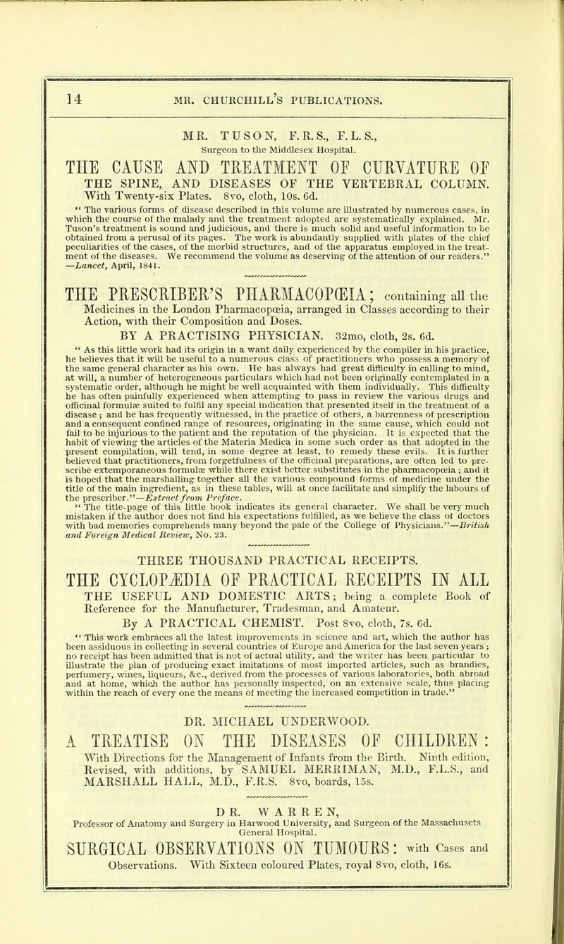 MR. TUSON, F.R.S., F.L. S., Surgeon to the Middlesex Hospital. THE CAUSE AND TREATMENT OP CURVATURE OF THE SPINE, AND DISEASES OF THE VERTEBRAL COLUMN. With Twenty-six Plates. 8vo, cloth, 10s. 6d.  The various forms of disease described in this volume are illustrated by numerous cases, in which the course of the malady and the treatment adopted are systematically explained. Mr. Tuson's treatment is sound and judicious, and there is much solid and useful information to be obtained from a perusal of its pages. The work is abundantly supplied with plates of the chief peculiarities of the cases, of the morbid structures, and of the apparatus employed in the treat- ment of the diseases. We recommend the volume as deserving of the attention of our readers. —Lancet, April, 1841. THE PRESCRIBER'S PHARMACOPEIA; containing all the Medicines in the London Pharmacopoeia, arranged in Classes according to their Action, with their Composition and Doses. BY A PRACTISING PHYSICIAN. 32mo, cloth, 2s. 6d.  As this little work had its origin in a want daily experienced by the compiler in his practice, he believes that it will be useful to a numerous class of practitioners who possess a memory of the same general character as his own. He has always had great difficulty in calling to mind, at will, a number of heterogeneous particulars which had not been originally contemplated in a systematic order, although he might be well acquainted with them individually. This difficulty he has often painfully experienced when attempting to pass hi review the various drugs and officinal formulae suited to fulfil any special indication that presented itself in the treatment of a disease ; and he has frequently witnessed, in the practice of others, a barrenness of prescription and a consequent confined range of resources, originating in the same cause, which could not fail to be injurious to the patient and the reputation of the physician. It is expected that the habit of viewing the articles of the Materia Medica in some such order as that adopted in the present compilation, will tend, in some degree at least, to remedy these evils. It is further believed that practitioners, from forgetfulness of the officinal preparations, are often led to pre- scribe extemporaneous formula? while there exist better substitutes in the pharmacopoeia; and it is hoped that the marshalling together all the various compound forms of medicine under the title of the main ingredient, as in these tables, will at once facilitate and simplify the labours of the prescriber.—Extract from Preface.  The title-page of this little book indicates its general character. We shall be very much mistaken if the author does not find his expectations fulfilled, as we believe the class of doctors with bad memories comprehends many beyond the pale of the College of Physicians.—British and Foreign Medical Revieiv, No. 23. THREE THOUSAND PRACTICAL RECEIPTS. THE CYCLOPEDIA OF PRACTICAL RECEIPTS IN ALL THE USEFUL AND DOMESTIC ARTS; being a complete Book of Reference for the Manufacturer, Tradesman, and Amateur. By A PRACTICAL CHEMIST. Post 8vo, cloth, 7s. 6d.  This work embraces all the latest improvements in science and art, which the author has been assiduous in collecting in several countries of Europe and America for the last seven years ; no receipt has been admitted that is not of actual utility, and the writer has been particular to illustrate the plan of producing exact imitations of most imported articles, such as brandies, perfumery, wines, liqueurs, &c, derived from the processes of various laboratories, both abroad and at home, which the author has personally inspected, on an extensive scale, thus placing within the reach of every one the means of meeting the increased competition in trade. DR. MICHAEL UNDERWOOD. A TREATISE ON THE DISEASES OF CHILDREN: With Directions for the Management of Infants from the Birth. Ninth edition, Revised, with additions, by SAMUEL MERRIMAN, M.D., F.L.S., and MARSHALL HALL, M.D., F.R.S. 8vo, boards, 15s. DR. WARREN, Professor of Anatomy and Surgery in Harwood University, and Surgeon of the Massachusets General Hospital. SURGICAL OBSERVATIONS ON TUMOURS: with cases and Observations. With Sixteen coloured Plates, royal 8vo, cloth, 16s.