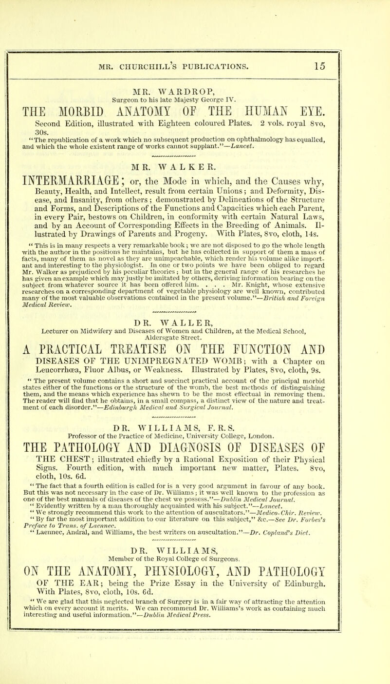 MR. WARDROP, Surgeon to his late Majesty George IV. THE MORBID ANATOMY OF THE HUMAN EYE. Second Edition, illustrated with Eighteen coloured Plates. 2 vols, royal 8vo, 30s. The republication of a work which no subsequent production on ophthalmology has equalled, and which the whole existent range of works cannot supplant.—Lancet. MR. WALKER. INTERMARRIAGE ; or, the Mode in which, and the Causes why, Beauty, Health, and Intellect, result from certain Unions; and Deformity, Dis- ease, and Insanity, from others ; demonstrated by Delineations of the Structure and Forms, and Descriptions of the Functions and Capacities which each Parent, in every Pair, bestows on Children, in conformity with certain Natural Laws, and by an Account of Corresponding Effects in the Breeding of Animals. Il- lustrated by Drawings of Parents and Progeny. With Plates, 8vo, cloth, 14s.  This is in many respects a very remarkable book; we are not disposed to go the whole length with the author in the positions he maintains, but he has collected in support of them a mass of facts, many of them as novel as they are unimpeachable, which render his volume alike import- ant and interesting to the physiologist. In one or two points we have been obliged to regard Mr. Walker as prejudiced by his peculiar theories ; but in the general range of his researches he has given an example which may justly be imitated by others, deriving information bearing on the subject from whatever source it has been offered him. . . . Mr. Knight, whose extensive researches on a corresponding department of vegetable physiology are well known, contributed many of the most valuable observations contained in the present volume.—British and Foreign Medical Review. DR. WALLER, Lecturer on Midwifery and Diseases of Women and Children, at the Medical School, Aldersgate Street. A PRACTICAL TREATISE ON THE FUNCTION AND DISEASES OF THE UNIMPREGNATED WOMB; with a Chapter on Leucorrhoea, Fluor Albus, or Weakness. Illustrated by Plates, 8vo, cloth, 9s.  The present volume contains a short and succinct practical account of the principal morbid states either of the functions or the structure of the womb, the best methods of distinguishing them, and the means which experience has shewn to be the most effectual hi removing them. The reader will find that he obtains, in a small compass, a distinct view of the nature and treat- ment of each disorder.—Edinburgh Medical and Surgical Journal. DR. WILLIAMS, F. R. S. Professor of the Practice of Medicine, University College, London. THE PATHOLOGY AND DIAGNOSIS OF DISEASES OF THE CHEST; illustrated chiefly by a Rational Exposition of their Physical Signs. Fourth edition, with much important new matter, Plates. 8vo, cloth, 10s. 6d.  The fact that a fourth edition is called for is a very good argument in favour of any book. But this was not necessary in the case of Dr. Williams; it was well known to the profession as one of the best manuals of diseases of the chest we possess.—Dublin Medical Journal.  Evidently written by a man thoroughly acquainted with his subject.—Lancet.  We strongly recommend this work to the attention of auscultators.—Medico-Chir. Review.  By far the most important addition to our literature on this subject, &c.—See Br. Forbes's Preface to Trans, of Laennec.  Laennec, Andral, and Williams, the best writers on auscultation.—Dr. Copland's Diet. DR. WILLIAMS, Member of the Royal College of Surgeons. ON THE ANATOMY, PHYSIOLOGY, AND PATHOLOGY OF THE EAR; being the Prize Essay in the University of Edinburgh. With Plates, 8vo, cloth, 10s. 6d.  We are glad that this neglected branch of Surgery is in a fair way of attracting the attention which on every account it merits. We can recommend Dr. Williams's work as containing much interesting and useful information.—Dublin Medical Press. _