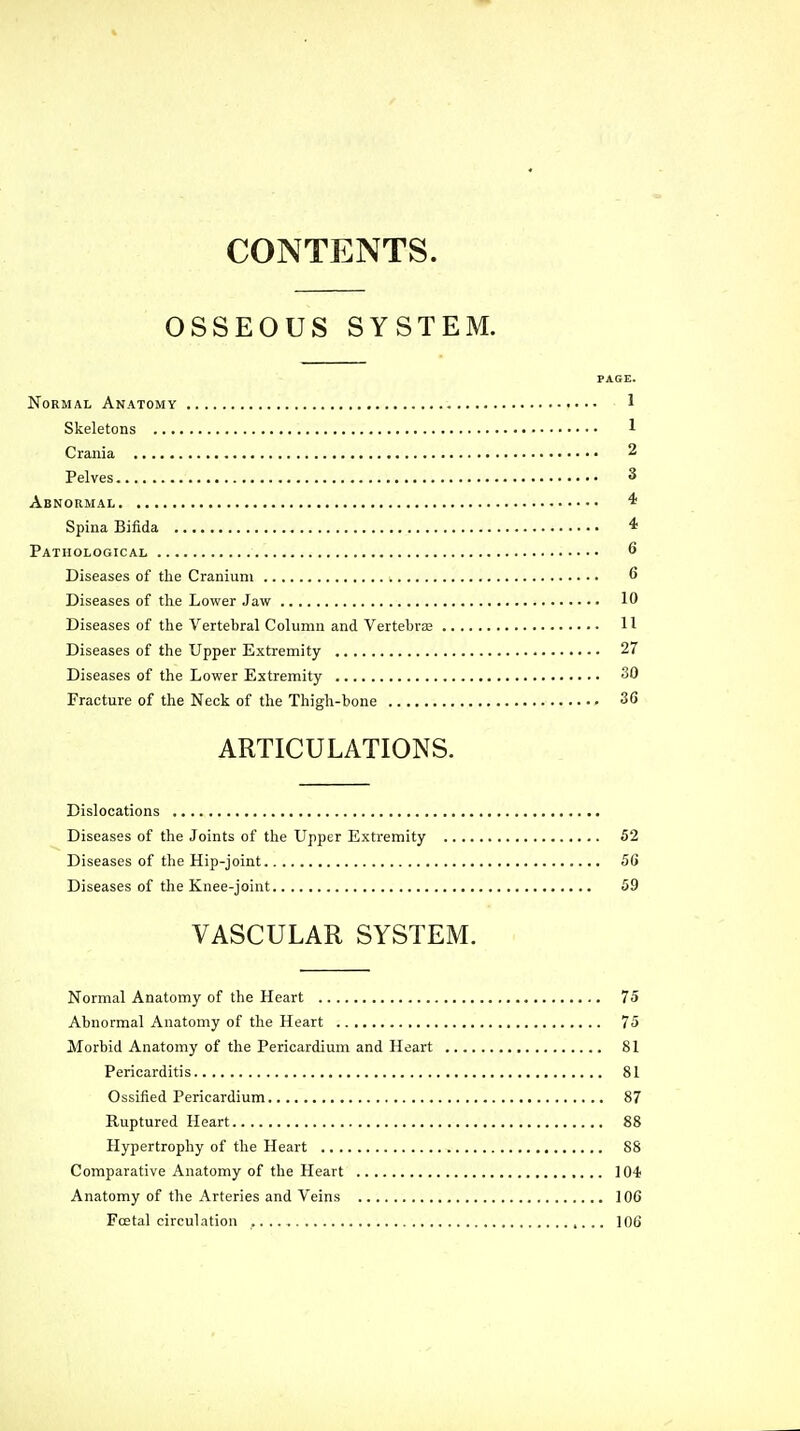 CONTENTS. OSSEOUS SYSTEM. PAGE. Normal Anatomy 1 Skeletons 1 Crania 2 Pelves 3 Abnormal 4 Spina Bifida * Pathological 6 Diseases of the Cranium 6 Diseases of the Lower Jaw 10 Diseases of the Vertebral Column and Vertebras H Diseases of the Upper Extremity 27 Diseases of the Lower Extremity 30 Fracture of the Neck of the Thigh-bone 36 ARTICULATIONS. Dislocations Diseases of the Joints of the Upper Extremity 52 Diseases of the Hip-joint 56 Diseases of the Knee-joint 59 VASCULAR SYSTEM. Normal Anatomy of the Heart 75 Abnormal Anatomy of the Heart 75 Morbid Anatomy of the Pericardium and Heart 81 Pericarditis 81 Ossified Pericardium 87 Ruptured Heart 88 Hypertrophy of the Heart 88 Comparative Anatomy of the Heart 104 Anatomy of the Arteries and Veins 106 Fcetal circulation , 106