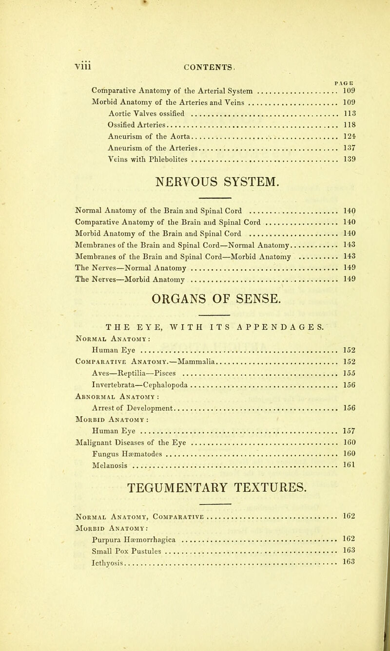 PAGE Comparative Anatomy of the Arterial System 109 Morbid Anatomy of the Arteries ami Veins 109 Aortic Valves ossified 113 Ossified Arteries 118 Aneurism of the Aorta 124 Aneurism of the Arteries 137 Veins with Phlebolites 139 NERVOUS SYSTEM. Normal Anatomy of the Brain and Spinal Cord 140 Comparative Anatomy of the Brain and Spinal Cord 140 Morbid Anatomy of the Brain and Spinal Cord 140 Membranes of the Brain and Spinal Cord—Normal Anatomy 143 Membranes of the Brain and Spinal Cord—Morbid Anatomy 143 The Nerves—Normal Anatomy 149 The Nerves—Morbid Anatomy 149 ORGANS OF SENSE. THE EYE, WITH ITS APPENDAGES. Normal Anatomy: Human Eye 152 Comparative Anatomy.—Mammalia 152 Aves—Reptilia—Pisces 155 Invertebrata—Cephalopoda 156 Abnormal Anatomy: Arrest of Development 156 Morbid Anatomy: Human Eye 157 Malignant Diseases of the Eye 160 Fungus Heematodes 160 Melanosis 161 TEGUMENTARY TEXTURES. Normal Anatomy, Comparative 162 Morbid Anatomy: Purpura Ha?morrhagica 162 Small Pox Pustules 163 Icthyosis 163