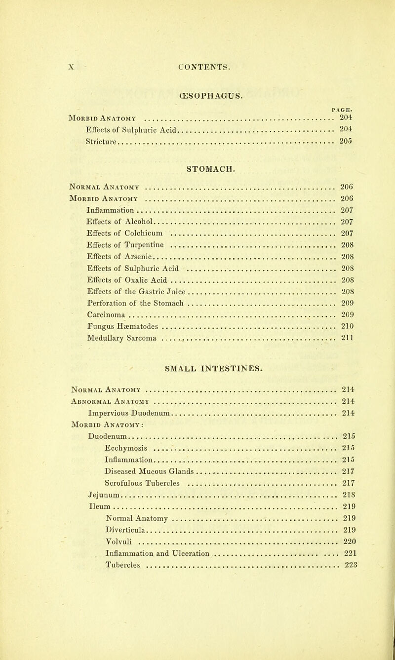 (ESOPHAGUS. PAGE. Morbid Anatomy 204 Effects of Sulphuric Acid 204 Stricture 205 STOMACH. Normal Anatomy 206 Morbid Anatomy 206 Inflammation 207 Effects of Alcohol 207 Effects of Colchicum 207 Effects of Turpentine 208 Effects of Arsenic 208 Effects of Sulphuric Acid 208 Effects of Oxalic Acid 208 Effects of the Gastric Juice 208 Perforation of the Stomach 209 Carcinoma 209 Fungus Haematodes 210 Medullary Sarcoma 211 SMALL INTESTINES. Normal Anatomy „ 214 Abnormal Anatomy 214 Impervious Duodenum 214 Morbid Anatomy: Duodenum 215 Ecchymosis 215 Inflammation 215 Diseased Mucous Glands 217 Scrofulous Tubercles 217 Jejunum 218 Ileum . 219 Normal Anatomy 219 Diverticula 219 Volvuli 220 Inflammation and Ulceration 221 Tubercles 223