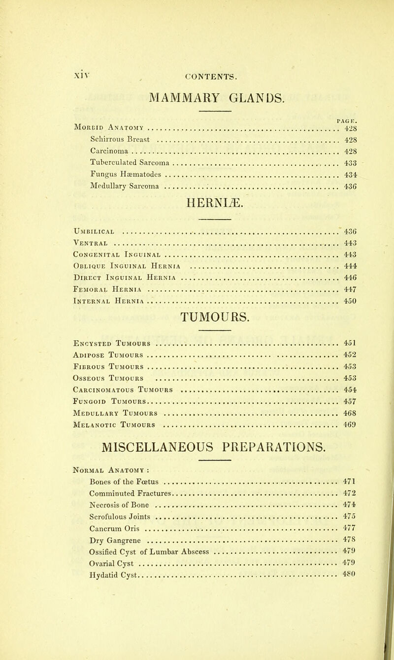 MAMMARY GLANDS. PACK. Mordid Anatomy 428 Schirrous Breast 428 Carcinoma 428 Tuberculated Sarcoma 433 Fungus Hasmatodes 434 Medullary Sarcoma 436 HERNIJE. Umbilical 436 Ventral 443 Congenital Inguinal 443 Oblique Inguinal Hernia 444 Direct Inguinal Hernia 446 Femoral Hernia 447 Internal Hernia 450 TUMOURS. Encysted Tumours 451 Adipose Tumours 452 Fibrous Tumours 453 Osseous Tumours 453 Carcinomatous Tumours 454 Fungoid Tumours 457 Medullary Tumours 468 Melanotic Tumours 469 MISCELLANEOUS PREPARATIONS. Normal Anatomy : Bones of the Fcetus 471 Comminuted Fractures 472 Necrosis of Bone 474 Scrofulous Joints 475 Cancrum Oris 477 Dry Gangrene 478 Ossified Cyst of Lumbar Abscess 479 OvarialCyst 479 Hydatid Cyst 480