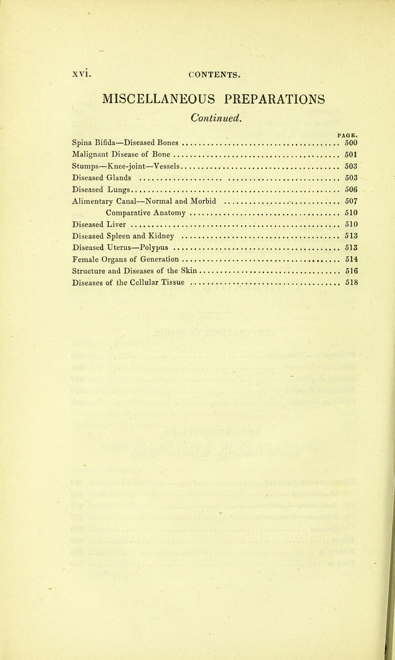 MISCELLANEOUS PREPARATIONS Continued. PAGE. Spina Bifida—Diseased Bones 500 Malignant Disease of Bone 501 Stumps—Knee-joint—Vessels 503 Diseased Glands 503 Diseased Lungs 506 Alimentary Canal—Normal and Morbid 507 Comparative Anatomy 510 Diseased Liver 510 Diseased Spleen and Kidney 513 Diseased Uterus—Polypus 513 Female Organs of Generation 514 Structure and Diseases of the Skin 516 Diseases of the Cellular Tissue 518