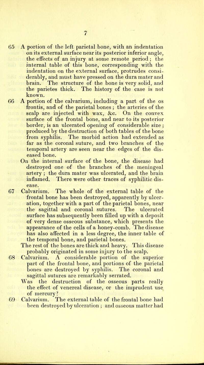 65 A portion of the left parietal bone, with an indentation on its external surface near its posterior inferior angle, the effects of an injury at some remote period; the internal table of this bone, corresponding with the indentation on the external surface, protrudes consi- derably, and must have pressed on the dura mater and brain. The structure of the bone is very solid, and the parietes thick. The history of the case is not known. 66 A portion of the calvarium, including a part of the os frontis, and of the parietal bones ; the arteries of the scalp are injected with wax, &c. On the convex surface of the frontal bone, and near to its posterior border, is an ulcerated opening of considerable size ; produced by the destruction of both tables of the bone from syphilis. The morbid action had extended as far as the coronal suture, and two branches of the temporal artery are seen near the edges of the dis- eased bone. On the internal surface of the bone, the disease had destroyed one of the branches of the meningeal artery ; the dura mater was ulcerated, and the brain inflamed. There were other traces of syphilitic dis- ease. 67 Calvarium. The whole of the external table of the frontal bone has been destroyed, apparently by ulcer- ation, together with a part of the parietal bones, near the sagittal and coronal sutures. The ulcerated surface has subsequently been filled up with a deposit of very dense osseous substance, which presents the appearance of the cells of a honey-comb. The disease has also affected in a less degree, the inner table of the temporal bone, and parietal bones. The rest of the bones are thick and heavy. This disease probably originated in some injury to the scalp. 68 Calvarium. A considerable portion of the superior part of the frontal bone, and portions of the parietal bones are destroyed by syphilis. The coronal and sagittal sutures are remarkably serrated. Was the destruction of the osseous parts really the effect of venereal disease, or the imprudent use of mercury? 69 Calvarium. The external table of the frontal bone had been destroyed by ulceration ; and osseous matter had