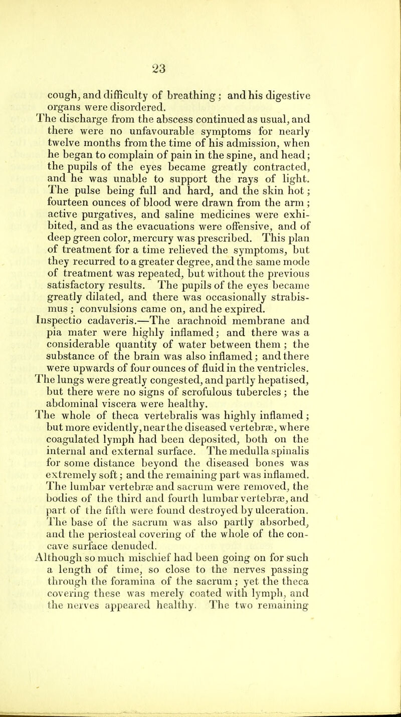 cough, and difficulty of breathing ; and his digestive organs were disordered. The discharge from the abscess continued as usual, and there were no unfavourable symptoms for nearly twelve months from the time of his admission, when he began to complain of pain in the spine, and head; the pupils of the eyes became greatly contracted, and he was unable to support the rays of light. The pulse being full and hard, and the skin hot; fourteen ounces of blood were drawn from the arm ; active purgatives, and saline medicines were exhi- bited, and as the evacuations were offensive, and of deep green color, mercury was prescribed. This plan of treatment for a time relieved the symptoms, but they recurred to a greater degree, and the same mode of treatment was repeated, but without the previous satisfactory results. The pupils of the eyes became greatly dilated, and there was occasionally strabis- mus ; convulsions came on, and he expired. Inspectio cadaveris.—The arachnoid membrane and pia mater were highly inflamed; and there was a considerable quantity of water between them ; the substance of the brain was also inflamed; and there were upwards of four ounces of fluid in the ventricles. The lungs were greatly congested, and partly hepatised, but there were no signs of scrofulous tubercles ; the abdominal viscera were healthy. The whole of theca vertebralis was highly inflamed; but more evidently, near the diseased vertebra?, where coagulated lymph had been deposited, both on the internal and external surface. The medulla spinalis for some distance beyond the diseased bones was extremely soft; and the remaining part was inflamed. The lumbar vertebrce and sacrum were removed, the bodies of the third and fourth lumbar vertebras, and part of the fifth were found destroyed by ulceration. The base of the sacrum was also partly absorbed, and the periosteal covering of the whole of the con- cave surface denuded. Although so much mischief had been going on for such a length of time, so close to the nerves passing through the foramina of the sacrum ; yet the theca covering these was merely coated with lymph, and the nerves appeared healthy. The two remaining