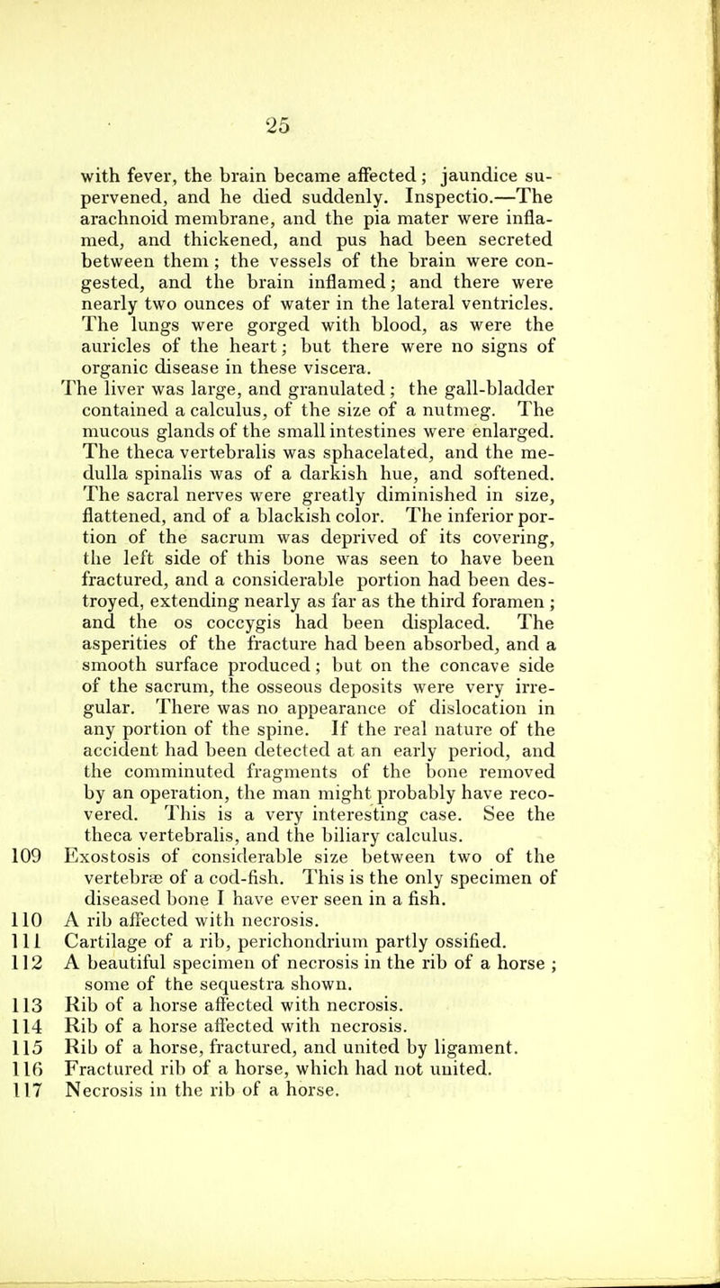 with fever, the brain became affected; jaundice su- pervened, and he died suddenly. Inspectio.—The arachnoid membrane, and the pia mater were infla- med, and thickened, and pus had been secreted between them; the vessels of the brain were con- gested, and the brain inflamed; and there were nearly two ounces of water in the lateral ventricles. The lungs were gorged with blood, as were the auricles of the heart; but there were no signs of organic disease in these viscera. The liver was large, and granulated; the gall-bladder contained a calculus, of the size of a nutmeg. The mucous glands of the small intestines were enlarged. The theca vertebralis was sphacelated, and the me- dulla spinalis was of a darkish hue, and softened. The sacral nerves were greatly diminished in size, flattened, and of a blackish color. The inferior por- tion of the sacrum was deprived of its covering, the left side of this bone was seen to have been fractured, and a considerable portion had been des- troyed, extending nearly as far as the third foramen ; and the os coccygis had been displaced. The asperities of the fracture had been absorbed, and a smooth surface produced; but on the concave side of the sacrum, the osseous deposits were very irre- gular. There was no appearance of dislocation in any portion of the spine. If the real nature of the accident had been detected at an early period, and the comminuted fragments of the bone removed by an operation, the man might probably have reco- vered. This is a very interesting case. See the theca vertebralis, and the biliary calculus. 109 Exostosis of considerable size between two of the vertebras of a cod-fish. This is the only specimen of diseased bone I have ever seen in a fish. 110 A rib affected with necrosis. 111 Cartilage of a rib, perichondrium partly ossified. 112 A beautiful specimen of necrosis in the rib of a horse ; some of the sequestra shown. 113 Rib of a horse affected with necrosis. 114 Rib of a horse affected with necrosis. 115 Rib of a horse, fractured, and united by ligament. 116 Fractured rib of a horse, which had not united. 117 Necrosis in the rib of a horse.