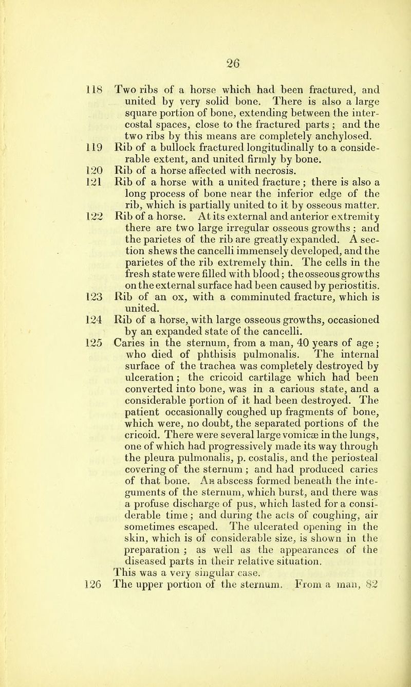 118 Two ribs of a horse which had been fractured, and united by very solid bone. There is also a large square portion of bone, extending between the inter- costal spaces, close to the fractured parts ; and the two ribs by this means are completely anchylosed. 119 Rib of a bullock fractured longitudinally to a conside- rable extent, and united firmly by bone. 120 Rib of a horse affected with necrosis. 121 Rib of a horse with a united fracture ; there is also a long process of bone near the inferior edge of the rib, which is partially united to it by osseous matter. 122 Rib of a horse. At its external and anterior extremity there are two large irregular osseous growths ; and the parietes of the rib are greatly expanded. A sec- tion shews the cancelli immensely developed, and the parietes of the rib extremely thin. The cells in the fresh state were filled with blood; the osseous growths on the external surface had been caused by periostitis. 123 Rib of an ox, with a comminuted fracture, which is united. 124 Rib of a horse, with large osseous growths, occasioned by an expanded state of the cancelli. 125 Caries in the sternum, from a man, 40 years of age ; who died of phthisis pulmonalis. The internal surface of the trachea was completely destroyed by ulceration; the cricoid cartilage which had been converted into bone, was in a carious state, and a considerable portion of it had been destroyed. The patient occasionally coughed up fragments of bone, which were, no doubt, the separated portions of the cricoid. There were several large vomicae in the lungs, one of which had progressively made its way through the pleura pulmonalis, p. costalis, and the periosteal covering of the sternum ; and had produced caries of that bone. Ah abscess formed beneath the inte- guments of the sternum, which burst, and there was a profuse discharge of pus, which lasted for a consi- derable time ; and during the acts of coughing, air sometimes escaped. The ulcerated opening in the shin, which is of considerable size, is shown in the preparation ; as well as the appearances of the diseased parts in their relative situation. This was a very singular case. 126 The upper portion of the sternum. From a man, 82