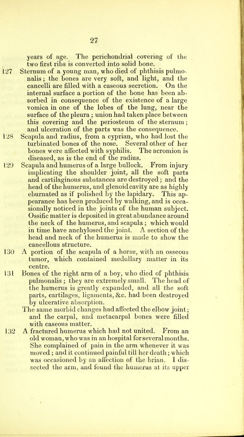 years of age. The perichondrial covering of the two first ribs is converted into solid bone. 127 Sternum of a young man, who died of phthisis pulmo- nalis; the bones are very soft, and light, and the cancelli are filled with a caseous secretion. On the internal surface a portion of the bone has been ab- sorbed in consequence of the existence of a large vomica in one of the lobes of the lung, near the surface of the pleura ; union had taken place between this covering and the periosteum of the sternum; and ulceration of the parts was the consequence. 128 Scapula and radius, from a cyprian, who had lost the turbinated bones of the nose. Several other of her bones were affected with syphilis. The acromion is diseased, as is the end of the radius. 129 Scapula and humerus of a large bullock. From injury implicating the shoulder joint, all the soft parts and cartilaginous substances are destroyed; and the head of the humerus, and glenoid cavity are as highly eburnated as if polished by the lapidary. This ap- pearance has been produced by walking, and is occa- sionally noticed in the joints of the human subject. Ossific matter is deposited in great abundance around the neck of the humerus, and scapula ; which would in time have anchylosed the joint. A section of the head and neck of the humerus is made to show the cancellous structure. 130 A portion of the scapula of a horse, with an osseous tumor, which contained medullary matter in its centre. 131 Bones of the right arm of a boy, who died of phthisis pulmonalis ; they are extremely small. The head of the humerus is greatly expanded, and all the soft parts, cartilages, ligaments, &c. had been destroyed by ulcerative absorption. The same morbid changes had affected the elbow joint; and the carpal, and metacarpal bones were filled with caseous matter. 132 A fractured humerus which had not united. From an old woman, who was in an hospital for several months. She complained of pain in the arm whenever it was moved; and it continued painful till her death; which was occasioned by an affection of the brian. I dis- sected the arm, and found the humerus at its upper
