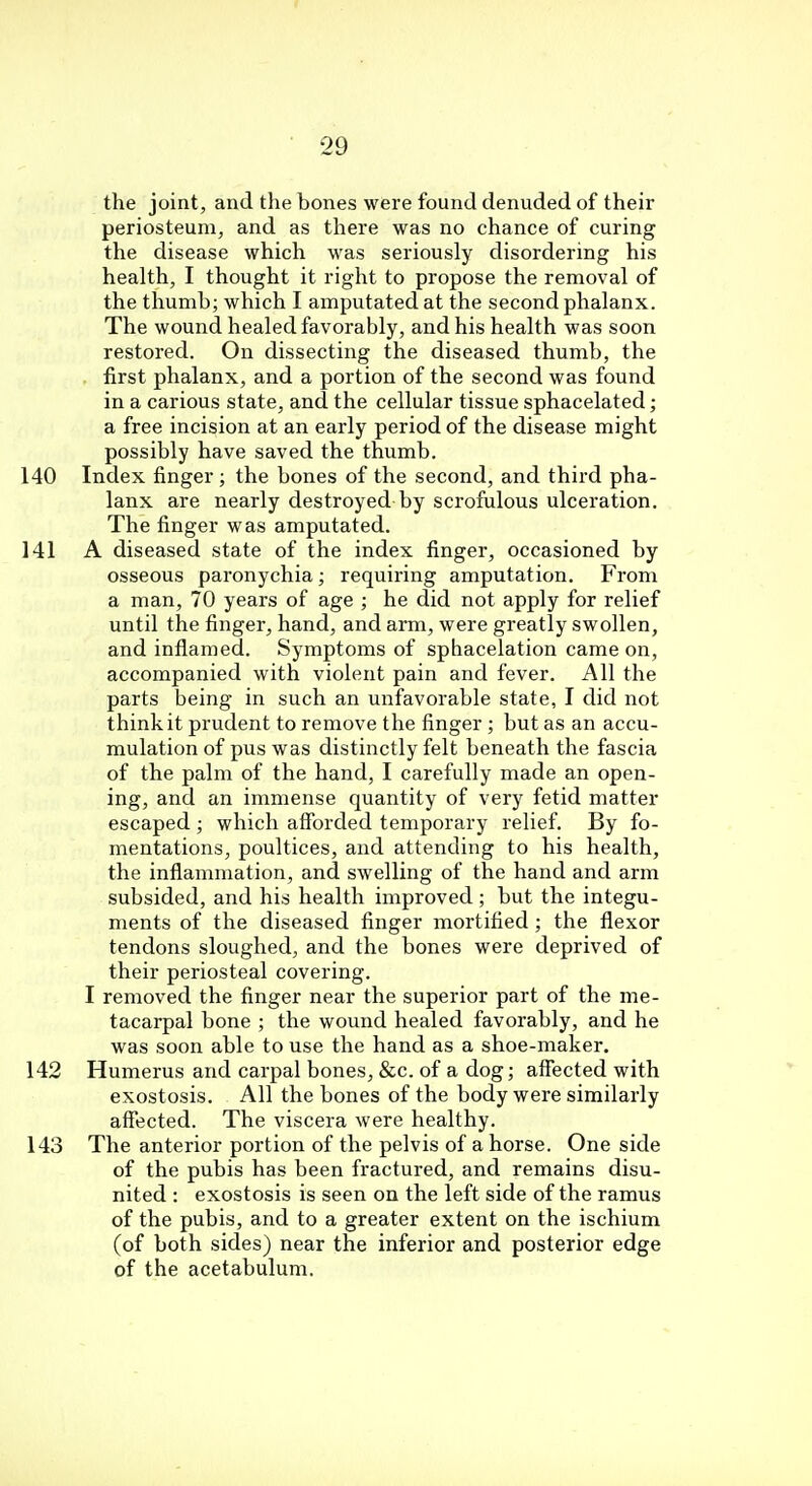 the joint, and the bones were found denuded of their periosteum, and as there was no chance of curing the disease which was seriously disordering his health, I thought it right to propose the removal of the thumb; which I amputated at the second phalanx. The wound healed favorably, and his health was soon restored. On dissecting the diseased thumb, the . first phalanx, and a portion of the second was found in a carious state, and the cellular tissue sphacelated; a free incision at an early period of the disease might possibly have saved the thumb. 140 Index finger; the bones of the second, and third pha- lanx are nearly destroyed by scrofulous ulceration. The finger was amputated. 141 A diseased state of the index finger, occasioned by osseous paronychia; requiring amputation. From a man, 70 years of age ; he did not apply for relief until the finger, hand, and arm, were greatly swollen, and inflamed. Symptoms of sphacelation came on, accompanied with violent pain and fever. All the parts being in such an unfavorable state, I did not think it prudent to remove the finger ; but as an accu- mulation of pus was distinctly felt beneath the fascia of the palm of the hand, I carefully made an open- ing, and an immense quantity of very fetid matter escaped; which afforded temporary relief. By fo- mentations, poultices, and attending to his health, the inflammation, and swelling of the hand and arm subsided, and his health improved; but the integu- ments of the diseased finger mortified ; the flexor tendons sloughed, and the bones were deprived of their periosteal covering. I removed the finger near the superior part of the me- tacarpal bone ; the wound healed favorably, and he was soon able to use the hand as a shoe-maker. 142 Humerus and carpal bones, &c. of a dog; affected with exostosis. All the bones of the body were similarly affected. The viscera were healthy. 143 The anterior portion of the pelvis of a horse. One side of the pubis has been fractured, and remains disu- nited : exostosis is seen on the left side of the ramus of the pubis, and to a greater extent on the ischium (of both sides) near the inferior and posterior edge of the acetabulum.