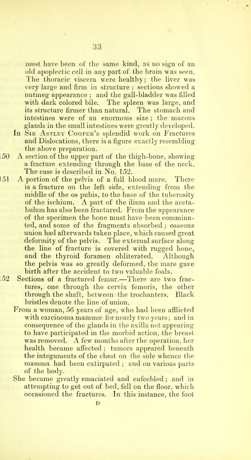 must have been of the same kind, as no sign of an old apoplectic cell in any part of the brain was seen. The thoracic viscera were healthy; the liver was very large and firm in structure ; sections showed a nutmeg appearance ; and the gall-bladder was filled with dark colored bile. The spleen was large, and its structure firmer than natural. The stomach and intestines were of an enormous size ; the mucous glands in the small intestines were greatly developed. In Sir Astley Cooper's splendid work on Fractures and Dislocations, there is a figure exactly resembling the above preparation. .50 A section of the upper part of the thigh-bone, showing a fracture extending through the base of the neck. The case is described in No. 152. 151 A portion of the pelvis of a full blood mare. There is a fracture on the left side, extending from the middle of the os pubis, to the base of the tuberosity of the ischium. A part of the ilium and the aceta- bulum has also been fractured. From the appearance of the specimen the bone must have been comminu- ted, and some of the fragments absorbed: osseous union had afterwards taken place, which caused great deformity of the pelvis. The external surface along the line of fracture is covered with rugged bone, and the thyroid foramen obliterated. Although the pelvis was so greatly deformed, the mare gave birth after the accident to two valuable foals. .52 Sections of a fractured femur.—There are two frac- tures, one through the cervix femoris, the other through the shaft, between the trochanters. Black bristles denote the line of union. From a woman, 56 years of age, who had been afflicted with carcinoma mamma? for nearly two years; and in consequence of the glands in the axilla not appearing to have participated in the morbid action, the breast was removed. A few months after the operation, her health became affected ; tumors appeared beneath the integuments of the chest on the side whence the mamma had been extirpated ; and on various parts of the body. She became greatly emaciated and enfeebled; and in attempting to get out of bed, fell on the floor, which occasioned the fractures. In this instance, the foot D