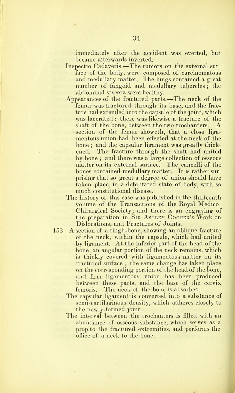immediately after the accident was everted, but became afterwards inverted. Inspectio Cadaveris.—The tumors on the external sur- face of the body, were composed of carcinomatous and medullary matter. The lungs contained a great number of fungoid and medullary tubercles ; the abdominal viscera were healthy. Appearances of the fractured parts.—The neck of the femur was fractured through its base, and the frac- ture had extended into the capsule of the joint, which was lacerated : there was likewise a fracture of the shaft of the bone, between the two trochanters. A section of the femur showeth, that a close liga- mentous union had been effected at the neck of the bone ; and the capsular ligament was greatly thick- ened. The fracture through the shaft had united by bone ; and there was a large collection of osseous matter on its external surface. The cancelli of the bones contained medullary matter. It is rather sur- prising that so great a degree of union should have taken place, in a debilitated state of body, with so much constitutional disease. The history of this case was published in the thirteenth volume of the Transactions of the Royal Medico- Chirurgical Society; and there is an engraving of the preparation in Sir Astley Cooper's Work on Dislocations, and Fractures of Joints. A section of a thigh-bone, showing an oblique fracture of the neck, within the capsule, which had united by ligament. At the inferior part of the head of the bone, an angular portion of the neck remains, which is thickly covered with ligamentous matter on its fractured surface ; the same change has taken place on the corresponding portion of the head of the bone, and firm ligamentous union has been produced between these parts, and the base of the cervix femoris. The neck of the bone is absorbed. The capsular ligament is converted into a substance of semi-cartilaginous density, which adheres closely to the newly-formed joint. The interval between the trochanters is filled with an abundance of osseous substance, which serves as a prop to the fractured extremities, and performs the office of a neck to the bone.