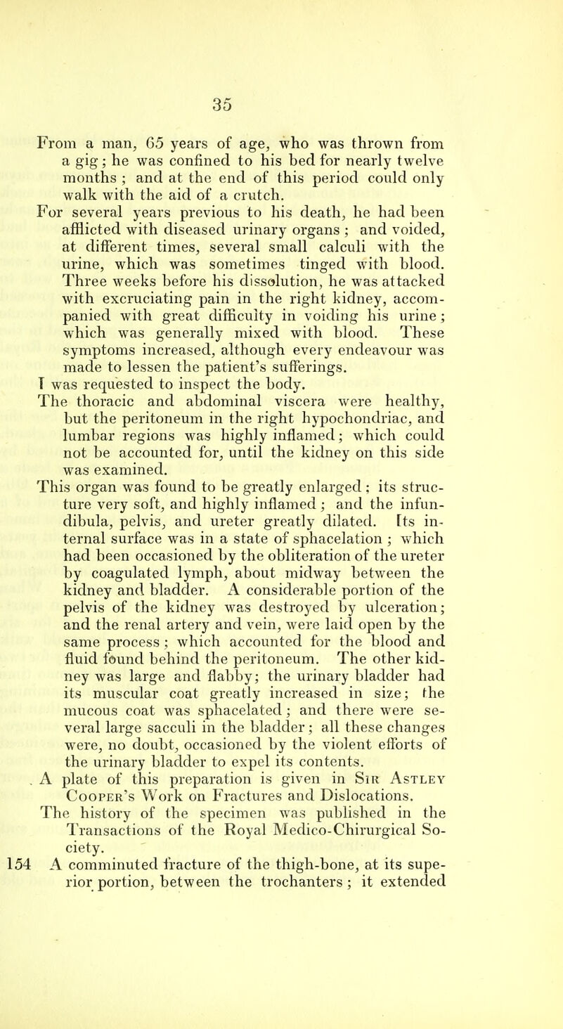 From a man, G5 years of age, who was thrown from a gig; he was confined to his bed for nearly twelve months ; and at the end of this period could only walk with the aid of a crutch. For several years previous to his death, he had been afflicted with diseased urinary organs ; and voided, at different times, several small calculi with the urine, which was sometimes tinged with blood. Three weeks before his dissolution, he was attacked with excruciating pain in the right kidney, accom- panied with great difficulty in voiding his urine; which was generally mixed with blood. These symptoms increased, although every endeavour was made to lessen the patient's sufferings. T was requested to inspect the body. The thoracic and abdominal viscera were healthy, but the peritoneum in the right hypochondriac, and lumbar regions was highly inflamed; which could not be accounted for, until the kidney on this side was examined. This organ was found to be greatly enlarged; its struc- ture very soft, and highly inflamed ; and the infun- dibula, pelvis, and ureter greatly dilated, [ts in- ternal surface was in a state of sphacelation ; which had been occasioned by the obliteration of the ureter by coagulated lymph, about midway between the kidney and bladder. A considerable portion of the pelvis of the kidney was destroyed by ulceration; and the renal artery and vein, were laid open by the same process ; which accounted for the blood and fluid found behind the peritoneum. The other kid- ney was large and flabby; the urinary bladder had its muscular coat greatly increased in size; the mucous coat was sphacelated; and there were se- veral large sacculi in the bladder; all these changes were, no doubt, occasioned by the violent efforts of the urinary bladder to expel its contents. A plate of this preparation is given in Sir Astley Cooper's Work on Fractures and Dislocations. The history of the specimen was published in the Transactions of the Royal Medico-Chirurgical So- ciety. A comminuted fracture of the thigh-bone, at its supe- rior portion, between the trochanters; it extended