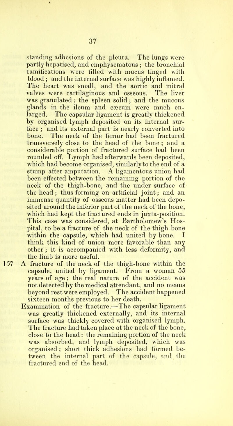 standing adhesions of the pleura. The lungs were partly hepatised, and emphysematous ; the bronchial ramifications were filled with mucus tinged with blood ; and the internal surface was highly inflamed. The heart was small, and the aortic and mitral valves were cartilaginous and osseous. The liver was granulated; the spleen solid; and the mucous glands in the ileum and caecum were much en- larged. The capsular ligament is greatly thickened by organised lymph deposited on its internal sur- face ; and its external part is nearly converted into bone. The neck of the femur had been fractured transversely close to the head of the bone ; and a considerable portion of fractured surface had been rounded off. Lymph had afterwards been deposited, which had become organised, similarly to the end of a stump after amputation. A ligamentous union had been effected between the remaining portion of the neck of the thigh-bone, and the under surface of the head; thus forming an artificial joint; and an immense quantity of osseous matter had been depo- sited around the inferior part of the neck of the bone, which had kept the fractured ends in juxta-position. This case was considered, at Bartholomew's Hos- pital, to be a fracture of the neck of the thigh-bone within the capsule, which had united by bone. I think this kind of union more favorable than any other; it is accompanied with less deformity, and the limb is more useful. A fracture of the neck of the thigh-bone within the capsule, united by ligament. From a woman 55 years of age; the real nature of the accident was not detected by the medical attendant, and no means beyond rest were employed. The accident happened sixteen months previous to her death. Examination of the fracture.—The capsular ligament was greatly thickened externally, and its internal surface was thickly covered with organised lymph. The fracture had taken place at the neck of the bone, close to the head : the remaining portion of the neck was absorbed, and lymph deposited, which was organised; short thick adhesions had formed be- tween the internal part of the capsule, and the fractured end of the head.