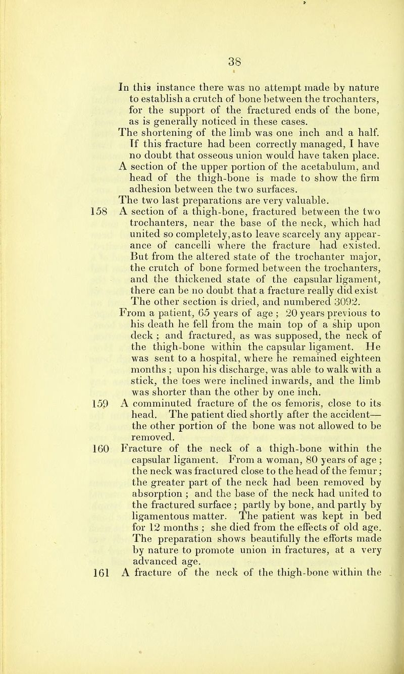 * 38 In this instance there was no attempt made by nature to establish a crutch of bone between the trochanters, for the support of the fractured ends of the bone, as is generally noticed in these cases. The shortening of the limb was one inch and a half. Tf this fracture had been correctly managed, I have no doubt that osseous union would have taken place. A section of the upper portion of the acetabulum, and head of the thigh-bone is made to show the firm adhesion between the two surfaces. The two last preparations are very valuable. 158 A section of a thigh-bone, fractured between the two trochanters, near the base of the neck, which had united so completely, as to leave scarcely any appear- ance of cancelli where the fracture had existed. But from the altered state of the trochanter major, the crutch of bone formed between the trochanters, and the thickened state of the capsular ligament, there can be no doubt that a fracture really did exist The other section is dried, and numbered 3092. From a patient, 65 years of age ; 20 years previous to his death he fell from the main top of a ship upon deck; and fractured, as was supposed, the neck of the thigh-bone within the capsular ligament. He was sent to a hospital, where he remained eighteen months ; upon his discharge, was able to walk with a stick, the toes were inclined inwards, and the limb was shorter than the other by one inch. 159 A comminuted fracture of the os femoris, close to its head. The patient died shortly after the accident— the other portion of the bone was not allowed to be removed. 160 Fracture of the neck of a thigh-bone within the capsular ligament. From a woman, 80 years of age ; the neck was fractured close to the head of the femur; the greater part of the neck had been removed by absorption ; and the base of the neck had united to the fractured surface ; partly by bone, and partly by ligamentous matter. The patient was kept in bed for 12 months ; she died from the effects of old age. The preparation shows beautifully the efforts made by nature to promote union in fractures, at a very advanced age. 161 A fracture of the neck of the thigh-bone within the