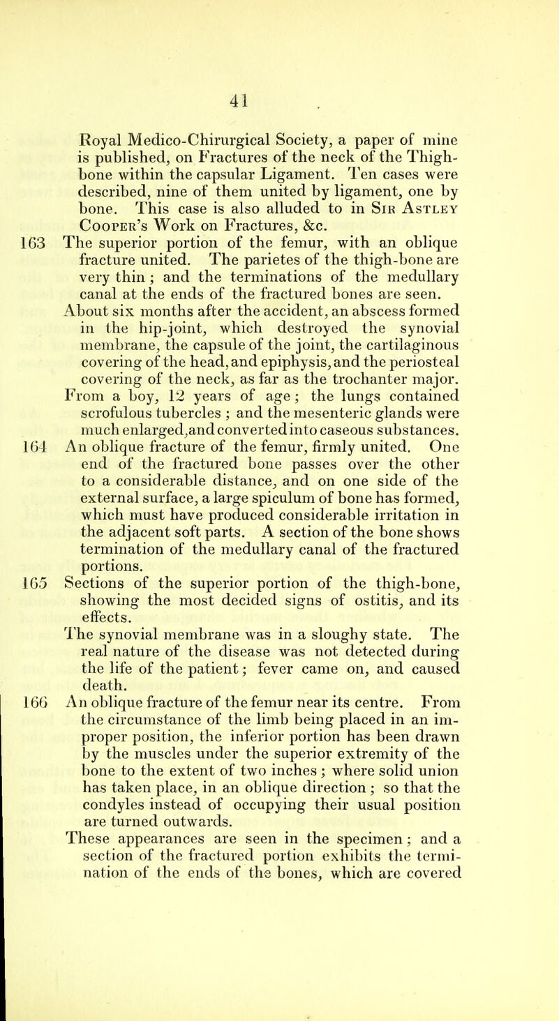 Royal Medico-Chirurgical Society, a paper of mine is published, on Fractures of the neck of the Thigh- bone within the capsular Ligament. Ten cases were described, nine of them united by ligament, one by bone. This case is also alluded to in Sir Astley Cooper's Work on Fractures, &c. 163 The superior portion of the femur, with an oblique fracture united. The parietes of the thigh-bone are very thin ; and the terminations of the medullary canal at the ends of the fractured bones are seen. About six months after the accident, an abscess formed in the hip-joint, which destroyed the synovial membrane, the capsule of the joint, the cartilaginous covering of the head, and epiphysis, and the periosteal covering of the neck, as far as the trochanter major. From a boy, 12 years of age ; the lungs contained scrofulous tubercles ; and the mesenteric glands were much enlarged,and converted into caseous substances. 164 An oblique fracture of the femur, firmly united. One end of the fractured bone passes over the other to a considerable distance, and on one side of the external surface, a large spiculum of bone has formed, which must have produced considerable irritation in the adjacent soft parts. A section of the bone shows termination of the medullary canal of the fractured portions. 165 Sections of the superior portion of the thigh-bone, showing the most decided signs of ostitis, and its effects. The synovial membrane was in a sloughy state. The real nature of the disease was not detected during the life of the patient; fever came on, and caused death. 166 An oblique fracture of the femur near its centre. From the circumstance of the limb being placed in an im- proper position, the inferior portion has been drawn by the muscles under the superior extremity of the bone to the extent of two inches ; where solid union has taken place, in an oblique direction ; so that the condyles instead of occupying their usual position are turned outwards. These appearances are seen in the specimen; and a section of the fractured portion exhibits the termi- nation of the ends of the bones, which are covered