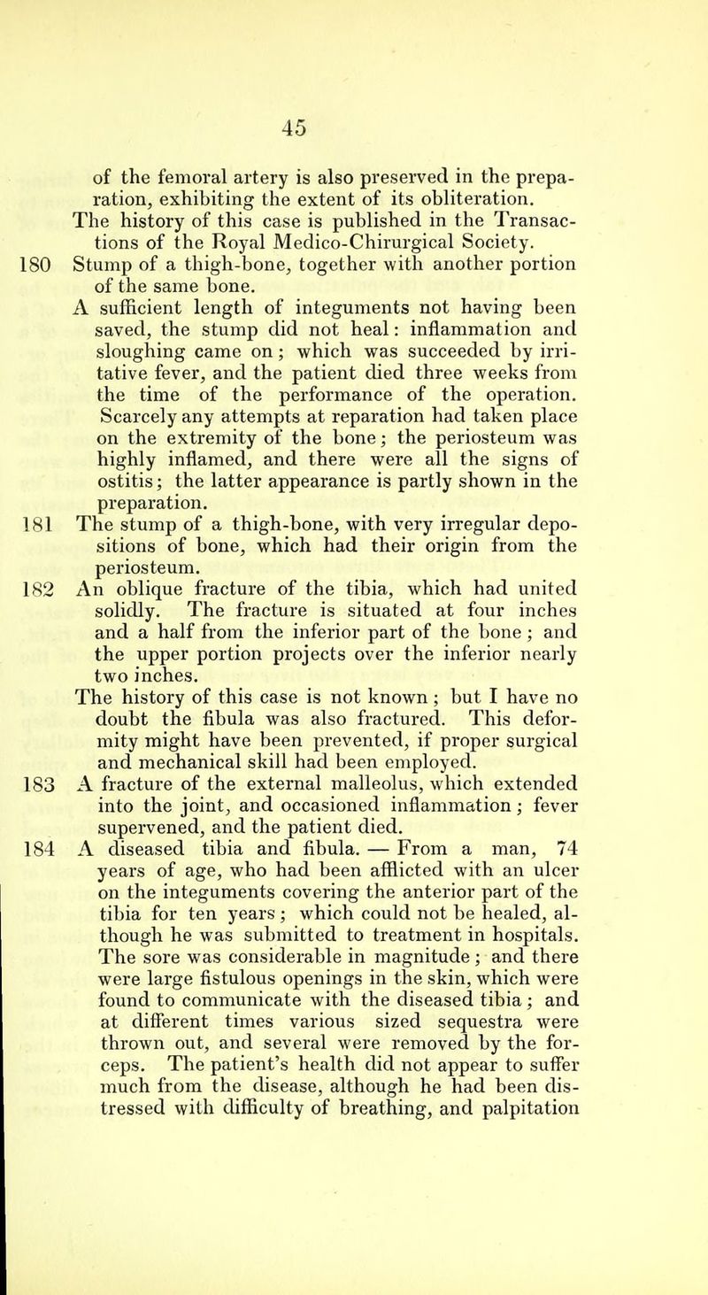of the femoral artery is also preserved in the prepa- ration, exhibiting the extent of its obliteration. The history of this case is published in the Transac- tions of the Royal Medico-Chirurgical Society. 180 Stump of a thigh-bone, together with another portion of the same bone. A sufficient length of integuments not having been saved, the stump did not heal: inflammation and sloughing came on; which was succeeded by irri- tative fever, and the patient died three weeks from the time of the performance of the operation. Scarcely any attempts at reparation had taken place on the extremity of the bone; the periosteum was highly inflamed, and there were all the signs of ostitis; the latter appearance is partly shown in the preparation. 181 The stump of a thigh-bone, with very irregular depo- sitions of bone, which had their origin from the periosteum. 182 An oblique fracture of the tibia, which had united solidly. The fracture is situated at four inches and a half from the inferior part of the bone; and the upper portion projects over the inferior nearly two inches. The history of this case is not known; but I have no doubt the fibula was also fractured. This defor- mity might have been prevented, if proper surgical and mechanical skill had been employed. 183 A fracture of the external malleolus, which extended into the joint, and occasioned inflammation; fever supervened, and the patient died. 184 A diseased tibia and fibula. — From a man, 74 years of age, who had been afflicted with an ulcer on the integuments covering the anterior part of the tibia for ten years ; which could not be healed, al- though he was submitted to treatment in hospitals. The sore was considerable in magnitude; and there were large fistulous openings in the skin, which were found to communicate with the diseased tibia ; and at different times various sized sequestra were thrown out, and several were removed by the for- ceps. The patient's health did not appear to suffer much from the disease, although he had been dis- tressed with difficulty of breathing, and palpitation