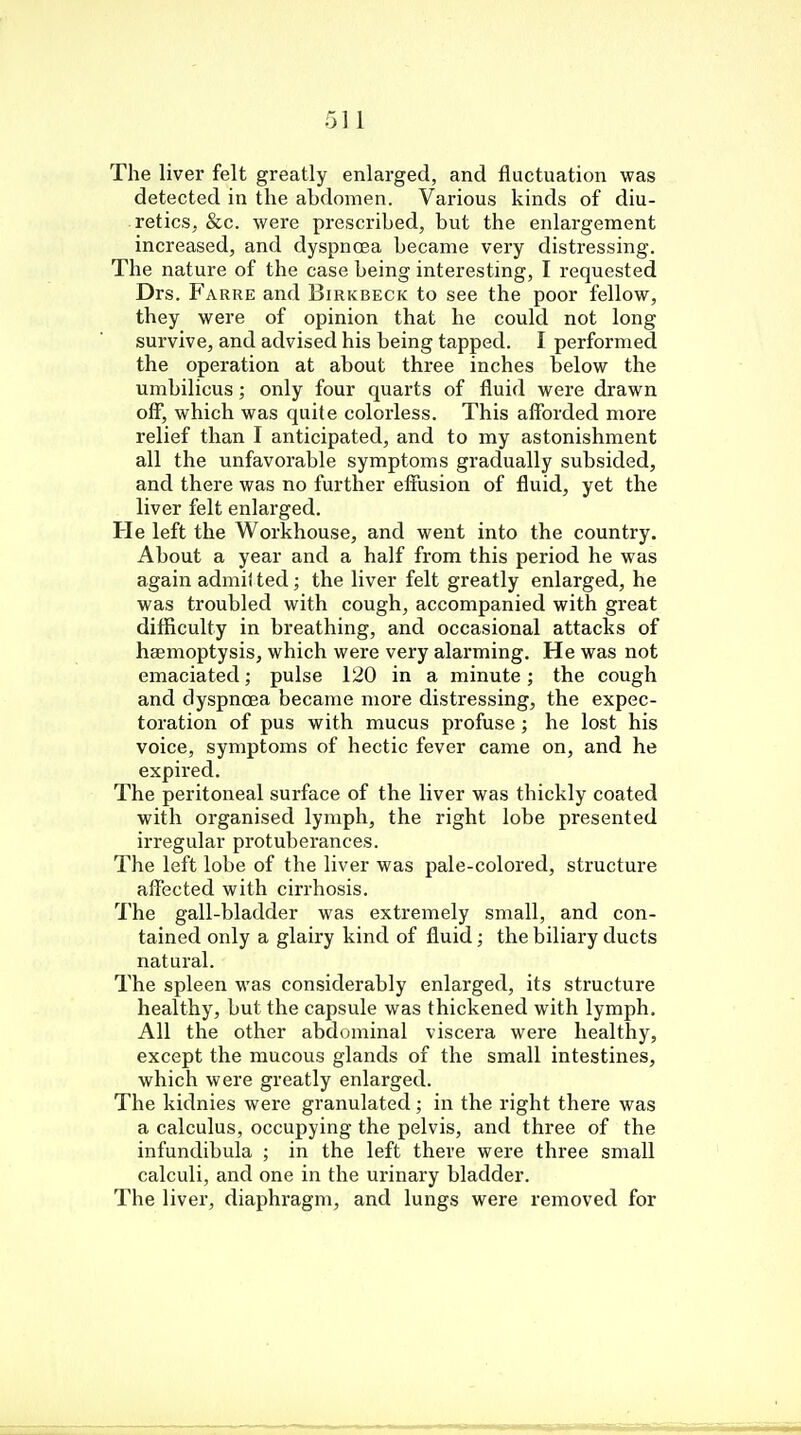 The liver felt greatly enlarged, and fluctuation was detected in the abdomen. Various kinds of diu- retics, &c. were prescribed, but the enlargement increased, and dyspnoea became very distressing. The nature of the case being interesting, I requested Drs. Farre and Birkbeck to see the poor fellow, they were of opinion that he could not long survive, and advised his being tapped. I performed the operation at about three inches below the umbilicus; only four quarts of fluid were drawn off, which was quite colorless. This afforded more relief than I anticipated, and to my astonishment all the unfavorable symptoms gradually subsided, and there was no further effusion of fluid, yet the liver felt enlarged. He left the Workhouse, and went into the country. About a year and a half from this period he was again admitted; the liver felt greatly enlarged, he was troubled with cough, accompanied with great difficulty in breathing, and occasional attacks of haemoptysis, which were very alarming. He was not emaciated; pulse 120 in a minute; the cough and dyspnoea became more distressing, the expec- toration of pus with mucus profuse; he lost his voice, symptoms of hectic fever came on, and he expired. The peritoneal surface of the liver was thickly coated with organised lymph, the right lobe presented irregular protuberances. The left lobe of the liver was pale-colored, structure affected with cirrhosis. The gall-bladder was extremely small, and con- tained only a glairy kind of fluid; the biliary ducts natural. The spleen was considerably enlarged, its structure healthy, but the capsule was thickened with lymph. All the other abdominal viscera were healthy, except the mucous glands of the small intestines, which were greatly enlarged. The kidnies were granulated ; in the right there was a calculus, occupying the pelvis, and three of the infundibula ; in the left there were three small calculi, and one in the urinary bladder. The liver, diaphragm, and lungs were removed for