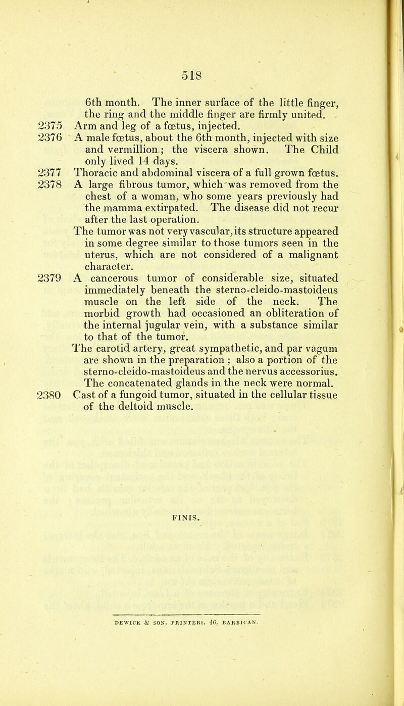 6th month. The inner surface of the little finger, the ring and the middle finger are firmly united. 2375 Arm and leg of a foetus, injected. 2376 A male foetus, about the 6th month, injected with size and vermillion; the viscera shown. The Child only lived 14 days. 2377 Thoracic and abdominal viscera of a full grown foetus. 2378 A large fibrous tumor, which was removed from the chest of a woman, who some years previously had the mamma extirpated. The disease did not recur after the last operation. The tumor was not very vascular, its structure appeared in some degree similar to those tumors seen in the uterus, which are not considered of a malignant character. 2379 A cancerous tumor of considerable size, situated immediately beneath the sterno-cleido-mastoideus muscle on the left side of the neck. The morbid growth had occasioned an obliteration of the internal jugular vein, with a substance similar to that of the tumor. The carotid artery, great sympathetic, and par vagum are shown in the preparation ; also a portion of the sterno-cleido-mastoideus and the nervus accessorius. The concatenated glands in the neck were normal. 2380 Cast of a fungoid tumor, situated in the cellular tissue of the deltoid muscle. FINIS. DEWICK & SON, PRINTERS, 40, BARBICAN