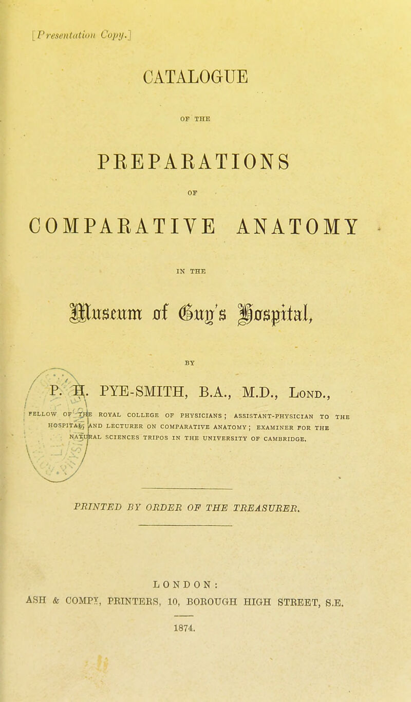 [ Preseiitiitiuii Copy.] CATALOGUE OF THE PREPARATIONS OF COMPARATIVE ANATOMY IN THE BY / P>%^. PYE-SMITH, B.A., M.D., Lond., FELLOW OF-'TfHE ROYAL COLLEGE OF PHYSICIANS; ASSISTANT-PHYSICIAN TO THE *ND LECTURER ON COMPARATIVE ANATOMY ; EXAMINER FOR THE HOSPlTAfc-, NA5URAL SCIENCES TRIPOS IN THE UNIVERSITY OF CAMBRIDGE. PRINTED BY ORDER OF THE TREASURER. LONDON: ASH & COMPX, PRINTEE8, 10, BOROUGH HIGH STREET, S.E. 1874.