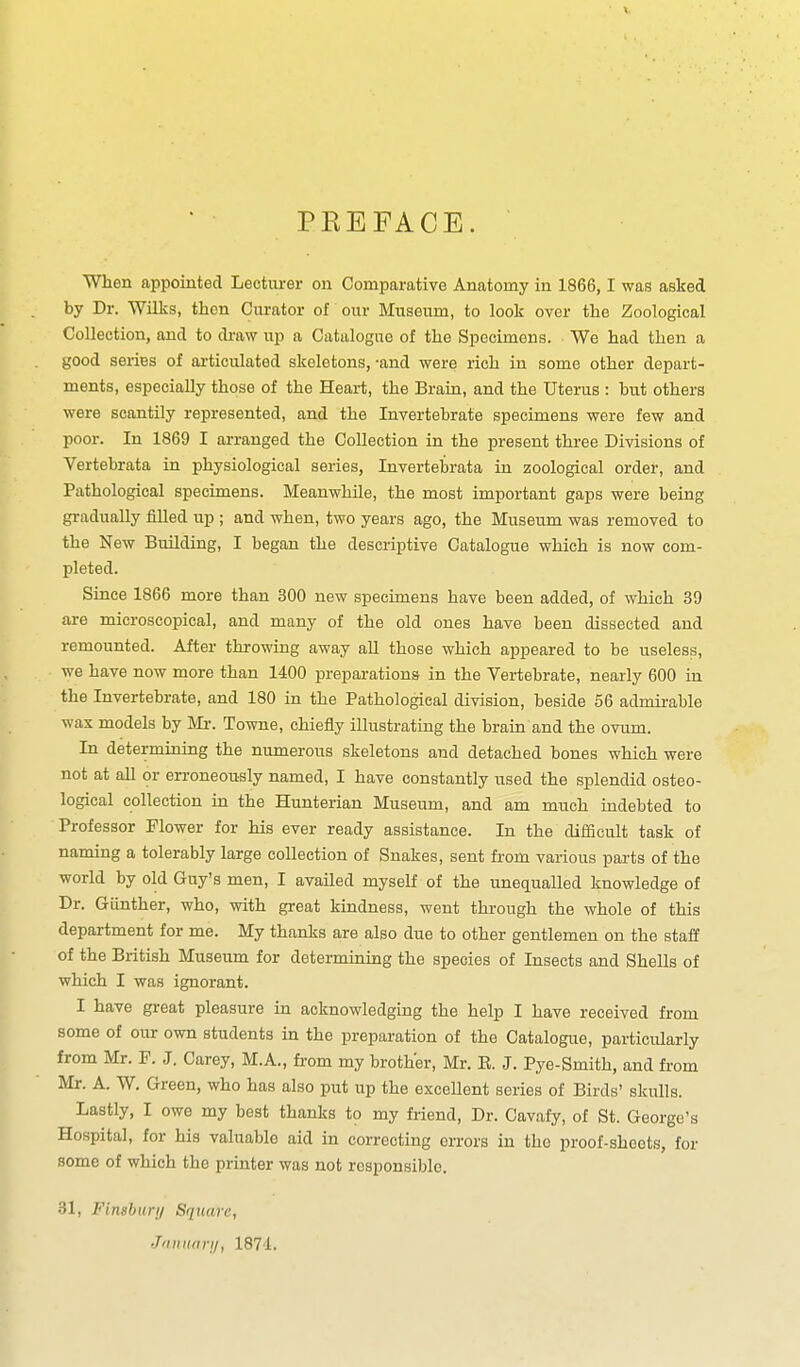 PKEFACE. When appointed Lecturer on Comparative Anatomy in 1866,1 was asked by Dr. Wilks, then Curator of our Museum, to look over the Zoological Collection, and to di-aw up a Catalogue of the Specimens. We had then a good series of articulated skeletons, -and were rich in some other depart- ments, especially those of the Heart, the Brain, and the Uterus : but others were scantily represented, and the Invertebrate specimens were few and poor. In 1869 I arranged the Collection in the present three Divisions of Vertebrata in physiological series, Invertebrata in zoological order, and Pathological specimens. Meanwhile, the most important gaps were being gradually filled up ; and when, two years ago, the Museum was removed to the New Building, I began the descriptive Catalogue which is now com- pleted. Since 1866 more than 300 new specimens have been added, of which 39 are microscopical, and many of the old ones have been dissected and remounted. After throwing away all those which appeared to be useless, we have now more than 1400 preparations in the Vertebrate, nearly 600 in the Invertebrate, and 180 in the Pathological division, beside 56 admii-able wax models by Mr. Towne, chiefly illustrating the brain and the ovum. In determining the numerous skeletons and detached bones which were not at all or erroneously named, I have constantly used the splendid osteo- logical collection in the Hunterian Museum, and am much indebted to Professor Flower for his ever ready assistance. In the difficult task of naming a tolerably large collection of Snakes, sent from various parts of the world by old Guy's men, I availed myself of the unequalled knowledge of Dr. Giinther, who, with great kindness, went thi-ough the whole of this department for me. My thanks are also due to other gentlemen on the staff of the British Museum for determinuig the species of Insects and Shells of which I was ignorant. I have great pleasure in acknowledging the help I have received from some of our own students in the preparation of the Catalogue, particularly from Mr. F. J. Carey, M.A., fi-om my brother, Mr. E. J. Pye-Smith, and from Mr. A. W, Green, who has also put up the excellent series of Birds' skulls. Lastly, I owe my beat thanks to my friend. Dr. Cavafy, of St. George's Hospital, for his valuable aid in correcting errors in the proof-sheets, for some of which the printer was not responsible. 31, Finsbunj Squm-c, •T'lininri/, 1874.