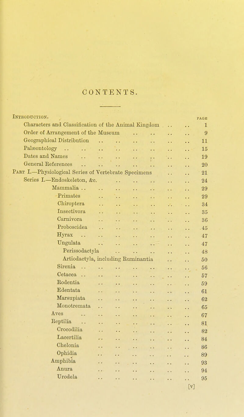 CONTENTS. Introduction. page Characters and Classitication of the Auunal Eangdom ... .. 1 Order of AiTangement of the Museum .. .. .. .. 9 Geogi-aphical Distribution .. .. .. .. .. .. 11 Palasontology .. .. .. .. .. .. .. .. 15 Dates and Names .. .. .. .. .. .. .. 19 General References .. .. .. .. .. .. .. 20 Paet I.—Physiological Series of Vertebrate Specimens .. .. 21 Series I.—Endoskeleton, &c. 24 Mainmaha .. .. .. .. .. .. .. 29 Primates .. '.. .. .. .. .. 29 Chiroptera .. .. .. .. .. .. 34 Insectivora .. .. .. .. .. .. 35 Carnivora .. .. .. .. .. .. 36 Proboscidea .. .. .. .. .. .. .45 Hyrax 47 Ungulata .. .. .. .. .. .. 47 Perissodactyla .. .. .. .. .. 43 Artiodactyla, including Ruminantia .. .. 50 Sirenia .. .. .. .. .. .. .. 56 Cetacea .. .. .. .. .. .. .. 57 Eodentia .. .. .. .. .. .. 59 Edentata .. .. .. .. .. .. gl Marsupiata 62 Monotremata .. .. .. .. ,. .. 65 Aves .. .. .. .. _ 67 Eeptilia .. .. .. .. .. _ _ _ gj Crocodilia .. .. , _ 82 LacertiUa .. .. .. .. .. _ _ 34 Chelonia .. .. .. .. ., _ _ 86 Ophidia .. ,, 89 Amphibia .. .. .. .. . _ , _ 93 Anura .. .. .. .. _. _ _ 94 Urodela .. .. 95 [V]