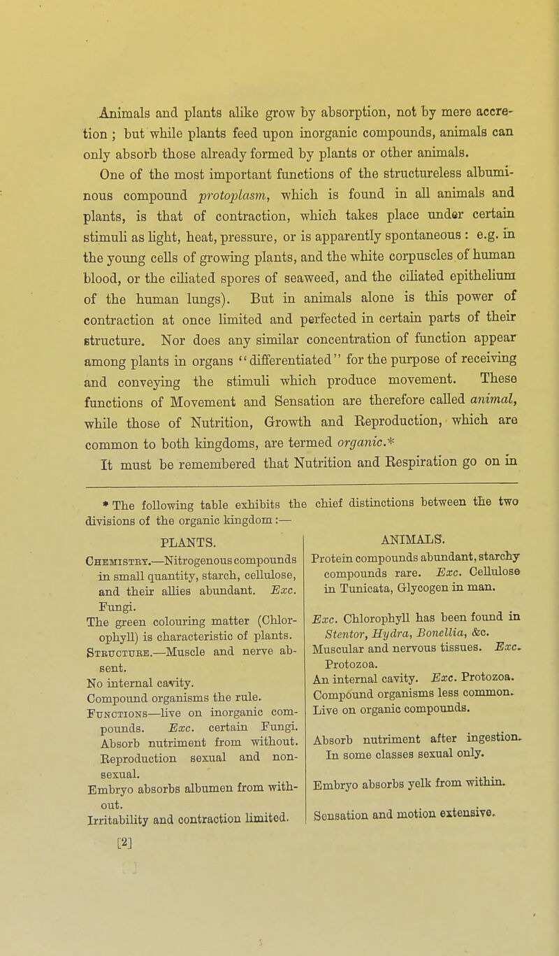 Animals and plants alike grow by absorption, not by mere accre- tion ; but wbile plants feed upon inorganic compounds, animals can only absorb those already formed by plants or other animals. One of the most important functions of the structureless albumi- nous compound protoplasm, which is found in all animals and plants, is that of contraction, which takes place under certain stimuli as light, heat, pressure, or is apparently spontaneous : e.g. in the young cells of growing plants, and the white corpuscles of human blood, or the cUiated spores of seaweed, and the cihated epithelium of the human lungs). But in animals alone is this power of contraction at once limited and perfected in certain parts of their structure. Nor does any similar concentration of function appear among plants in organs differentiated for the purpose of receiving and conveying the stimuh which produce movement. These functions of Movement and Sensation are therefore called animal, while those of Nutrition, Growth and Eeproduction, which are common to both kingdoms, are termed organic* It must be remembered that Nutrition and Eespiration go on in ♦ The following table exhibits the chief distiactions between the two divisions of the organic kingdom:— PLANTS. Chemistet.—Nitrogenous compounds in small quantity, starch, cellulose, and their allies abundant. Exc. Fungi. The green colouring matter (Chlor- ophyll) is characteristic of plants. Stettctubb.—Muscle and nerve ab- sent. No internal cavity. Compound organisms the rule. Functions—live on inorganic com- pounds. Exc. certara Fungi. Absorb nutriment from without. Eeproduction sexual and non- sexual. Embryo absorbs albumen from with- out. Irritability and contraction limited. , ANIMALS. Protein compounds abundant, starchy compounds rare. Exc. Cellulose in Tunicata, Glycogen in. man. Exc. Chlorophyll has been found in Stentor, Hydra, Bonellia, &c. Muscular and nervous tissues. Exc. Protozoa. An internal cavity. Exe. Protozoa. Compound organisms less common. Live on organic compounds. Absorb nutriment after ingestion. In some classes sexual only. Embryo absorbs yelk from within. Sensation and motion extensive. [2]